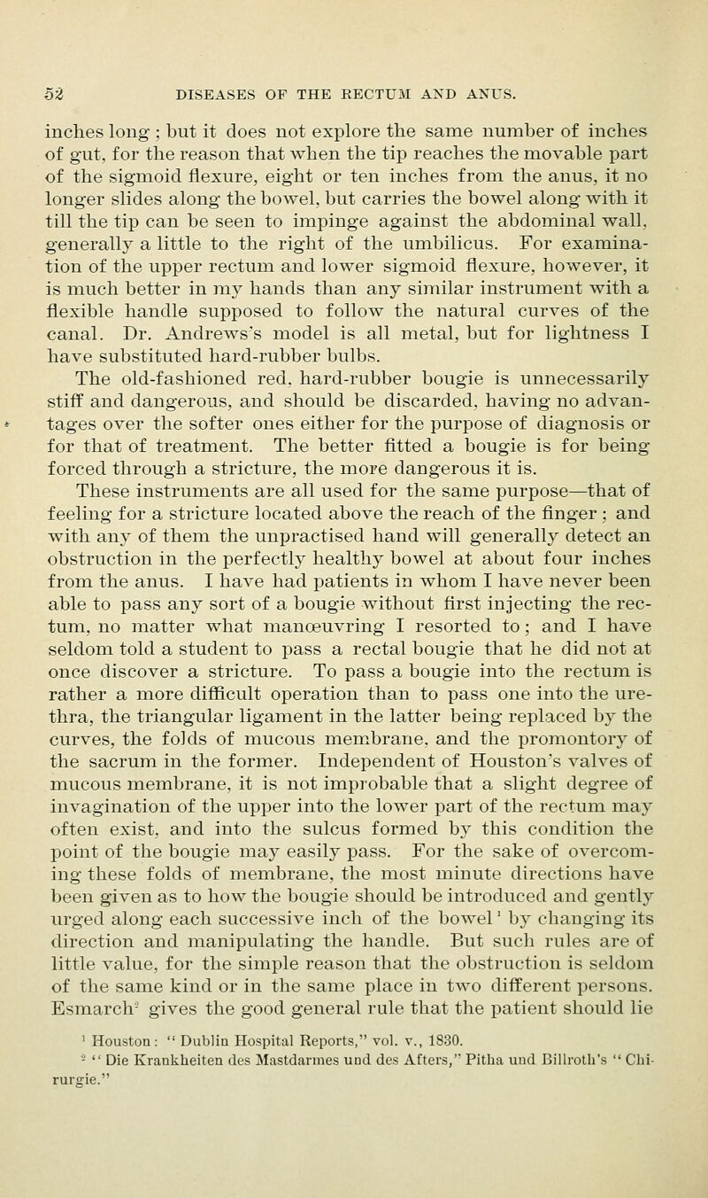 inches long ; but it does not explore the same number of inches of gut, for the reason that when the tip reaches the movable part of the sigmoid flexure, eight or ten inches from the anus, it no longer slides along the bowel, but carries the bowel along with it till the tip can be seen to impinge against the abdominal wall, generally a little to the right of the umbilicus. For examina- tion of the upper rectum and lower sigmoid flexure, however, it is much better in my hands than any similar instrument with a flexible handle supposed to follow the natural curves of the canal. Dr. Andrews's model is all metal, but for lightness I have substituted hard-rubber bulbs. The old-fashioned red, hard-rubber bougie is unnecessarily stiff and dangerous, and should be discarded, having no advan- tages over the softer ones either for the purpose of diagnosis or for that of treatment. The better fitted a bougie is for being forced through a stricture, the more dangerous it is. These instruments are all used for the same purpose—that of feeling for a stricture located above the reach of the finger ; and with any of them the unpractised hand will generally detect an obstruction in the perfectly healthy bowel at about four inches from the anus. I have had patients in whom I have never been able to pass any sort of a bougie without first injecting the rec- tum, no matter what manoeuvring I resorted to; and I have seldom told a student to pass a rectal bougie that he did not at once discover a stricture. To pass a bougie into the rectum is rather a more difficult operation than to pass one into the ure- thra, the triangular ligament in the latter being replaced by the curves, the folds of mucous membrane, and the promontory of the sacrum in the former. Independent of Houston's valves of mucous membrane, it is not improbable that a slight degree of invagination of the upper into the lower part of the rectum may often exist, and into the sulcus formed by this condition the point of the bougie may easily pass. For the sake of overcom- ing these folds of membrane, the most minute directions have been given as to how the bougie should be introduced and gently urged along each successive inch of the bowel' by changing its direction and manipulating the handle. But such rules are of little value, for the simple reason that the obstruction is seldom of the same kind or in the same place in two different persons. Esmarch- gives the good general rule that the patient should lie 1 Houston:  Dublia Hospital Reports, vol. v., 1830. -  Die Krankheiten des Mastdarmes und des Afters, Pitha und Billroth's  Clii- rurffie.