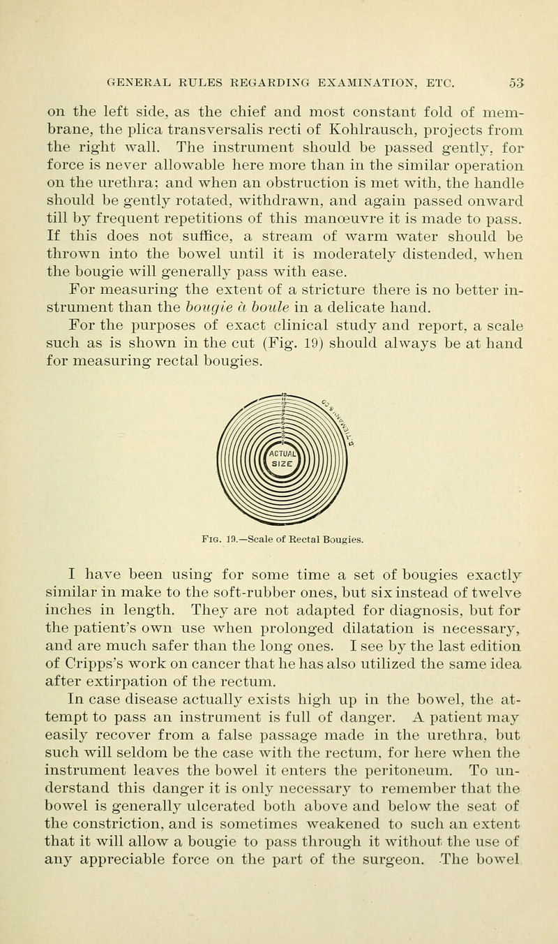 on the left side, as the chief and most constant fold of mem- brane, the plica transversalis recti of Kohlrausch, projects from the right wall. The instrument should be passed gently, for force is never allowable here more than in the similar operation on the urethra; and when an obstruction is met with, the handle should be gently rotated, withdrawn, and again passed onward till by frequent repetitions of this manoeuvre it is made to pass. If this does not suffice, a stream of warm water should be thrown into the bowel until it is moderately distended, when the bougie will generally pass with ease. For measuring the extent of a stricture there is no better in- strument than the bougie a boule in a delicate hand. For the purposes of exact clinical study and report, a scale such as is shown in the cut (Fig. 19) should always be at hand for measuring rectal bougies. Fig. 13.—Scale of Rectal Bougies. I have been using for some time a set of bougies exactly similar in make to the soft-rubber ones, but six instead of twelve inches in length. They are not adapted for diagnosis, but for the patient's own use when prolonged dilatation is necessary, and are much safer than the long ones. I see by the last edition of Cripps's work on cancer that he has also utilized the same idea after extirpation of the rectum. In case disease actually exists high up in the bowel, the at- tempt to pass an instrument is full of danger. A patient may easily recover from a false passage made in the urethra, but such will seldom be the case with the rectum, for here when the instrument leaves the bowel it enters the peritoneum. To un- derstand this danger it is only necessary to remember that the bowel is generally ulcerated both above and below the seat of the constriction, and is sometimes weakened to such an extent that it will allow a bougie to pass through it without the use of any appreciable force on the part of the surgeon. The bowel