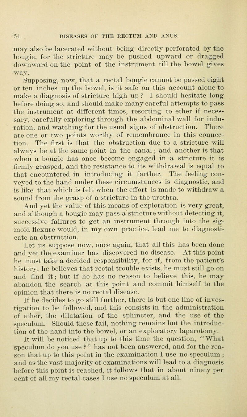 may also be lacerated without being directly perforated by the bougie, for the stricture may be pushed upward or dragged downward on the point of the instrument till the bowel gives way. Supposing, now, that a rectal bougie cannot be passed eight or ten inches up the bowel, is it safe on this account alone to m.ake a diagnosis of stricture high up ? I should hesitate long before doing so, and should make many careful attempts to pass the instrument at different times, resorting to ether if neces- sary, carefully exploring through the abdominal wall for indu- ration, and watching for the usual signs of obstruction. There are one or two points worthy of remembrance in this connec- tion. The first is that the obstruction due to a stricture will always be at the same point in the canal; and another is that when a bougie has once become engaged in a stricture it is firmly grasped, and the resistance to its withdrawal is equal to that encountered in introducing it farther. The feeling con- veyed to the hand under these circumstances is diagnostic, and is like that which is felt when the effort is made to withdraw a sound from the grasp of a stricture in the urethra. And yet the value of this means of exploration is very great, and although a bougie may pass a stricture without detecting it, successive failures to get an instrument through into the sig- moid flexure would, in my own practice, lead me to diagnosti- cate an obstruction. Let us suppose now, once again, that all this has been done and yet the examiner has discovered no disease. At this point he must take a decided responsibility, for if, from the patient's history, he believes that rectal trouble exists, he must still go on and find it; but if he has no reason to believe this, he may abandon the search at this point and commit himself to the opinion that there is no rectal disease. If he decides to go still further, there is but one line of inves- tigation to be followed, and this consists in the administration of ether, the dilatation of the sphincter, and the use of the speculum. Should these fail, nothing remains but the introduc- tion of the hand into the bowel, or an exploratory laparotomy. It will be noticed that up to this time the question, What speculum do you use ?' has not been answered, and for the rea- son that up to this point in the examination I use no speculum ; and as the vast majority of examinations will lead to a diagnosis before this point is reached, it follows that in about ninety per cent of all my rectal cases I use no speculum at all.