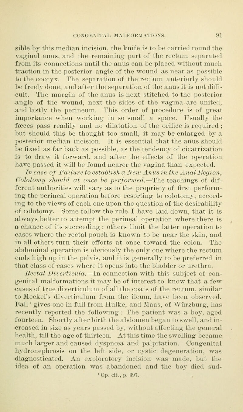 sible by this median incision, the knife is to be carried round the vaginal anus, and the remaining part of the rectum separated from its connections until the anus can be placed without much traction in the posterior angle of the wound as near as possible to the coccyx. The separation of the rectum anteriorly should T^e freely done, and after the separation of the anus it is not diffi- cult. The margin of the anus is next stitched to the posterior angle of the wound, next the sides of the vagina are united, ^nd lastly the perineum. This order of procedure is of great importance when working in so small a space. Usually the faeces pass readily and no dilatation of the orifice is required; l^ut should this be thought too small, it may be enlarged by a posterior median incision. It is essential that the anus should be fixed as far back as possible, as the tendency of cicatrization is to draw it forward, and after the effects of the operation have passed it will be found nearer the vagina than exjDected. In case of Failure to establish a Neiv Anus in the Anal Region, Colotomy should at once be performed.—The teachings of dif- ferent authorities will vary as to the propriety of first perform- ing the perineal operation before resorting to colotom.y, accord- ing to the views of each one upon the question of the desirability of colotomy. Some follow the rule I have laid down, that it is always better to attempt the perineal operation where there is a chance of its succeeding; others limit the latter operation to cases where the rectal pouch is known to be near the skin, and in all others turn their efforts at once toward the colon. The abdominal operation is obviously the only one where the rectum ■ends high up in the pelvis, and it is generally to be preferred in that class of cases where it opens into the bladder or urethra. Rectal Diverticula.—In connection with this subject of con- genital malformations it may be of interest to know that a few cases of true diverticulum of all the coats of the rectum, similar to Meckel's diverticulum from the ileum, have been observed. Ball' gives one in full from Hulke, and Maas, of Wlirzburg, has recently reported the following : The patient was a boy, aged fourteen. Shortly after birth the abdomen began to swell, and in- creased in size as years passed by, without affecting the general health, till the age of thirteen. At this time the swelling became much larger and caused dyspnoea and palpitation. Congenital hydronephrosis on the left side, or cystic degeneration, was ■diagnosticated. An exploratory incision was made, but the idea of an operation was abandoned and the boy died sud- 'Op. cit., p. 397. ^