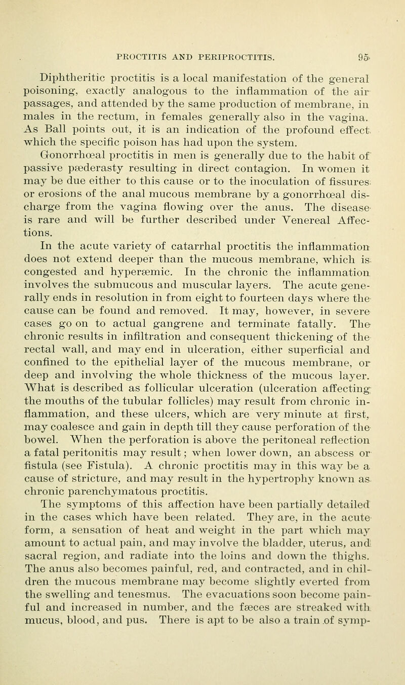 Diphtheritic proctitis is a local manifestation of the general poisoning, exactly analogous to the inflammation of the air passages, and attended by the same production of membrane, in males in the rectum, in females generally also in the vagina. As Ball points out, it is an indication of the profound effect, which the specific poison has had upon the system. Gonorrhoeal proctitis in men is generally due to the habit of passive paederasty resulting in direct contagion. In women it may be due either to this cause or to the inoculation of fissures, or erosions of the anal mucous membrane by a gonorrhoeal dis- charge from the vagina flowing over the anus. The disease- is rare and will be further described under Venereal Affec- tions. In the acute variety of catarrhal proctitis the inflammation does not extend deeper than the mucous membrane, which is congested and hypersemic. In the chronic the inflammation- involves the submucous and muscular layers. The acute gene- rally ends in resolution in from eight to fourteen days where the- cause can be found and removed. It may, however, in severe cases go on to actual gangrene and terminate fatally. The- chronic results in infiltration and consequent thickening of the rectal wall, and may end in ulceration, either superficial and confined to the epithelial layer of the mucous membrane, or deep and involving the whole thickness of the mucous layer. What is described as follicular ulceration (ulceration affecting the mouths of the tubular follicles) may result from chronic in- flammation, and these ulcers, which are very minute at first, may coalesce and gain in depth till they cause perforation of the bowel. When the perforation is above the peritoneal refiection a fatal peritonitis may result; when lower down, an abscess or fistula (see Fistula). A chronic proctitis may in this way be a cause of stricture, and may result in the hypertrophy known as. chronic parenchymatous proctitis. The symptoms of this affection have been partially detailed in the cases which have been related. They are, in the acute form, a sensation of heat and weight in the part which may amount to actual pain, and may involve the bladder, uterus, and sacral region, and radiate into the loins and down the thighs. The anus also becomes painful, red, and contracted, and in chil- dren the mucous membrane may become slightly everted from the swelling and tenesmus. The evacuations soon become pain- ful and increased in number, and the faeces are streaked with, mucus, blood, and pus. There is apt to be also a train .of symp-