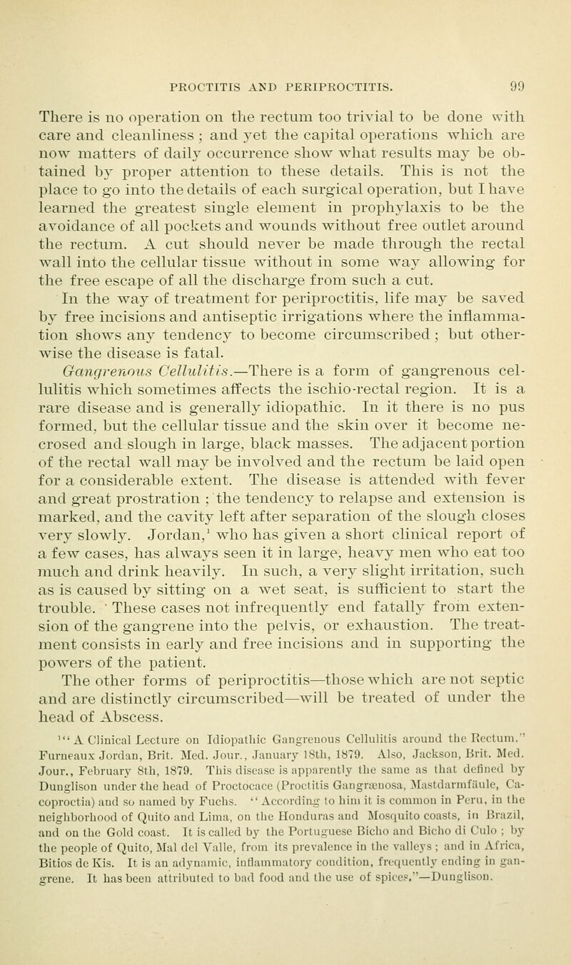 There is no operation on the rectum too trivial to be done with care and cleanliness ; and yet the capital operations Avhich are now matters of daily occurrence show what results may be ob- tained by proper attention to these details. This is not the place to go into the details of each surgical operation, but I have learned the greatest single element in prophylaxis to be the avoidance of all pockets and wounds without free outlet around the rectum. A cut should never be made through the rectal wall into the cellular tissue without in some way allowing for the free escape of all the discharge from such a cut. In the way of treatment for periproctitis, life may be saved by free incisions and antiseptic irrigations where the inflamma- tion shows any tendency to become circumscribed ; but other- wise the disease is fatal. Gangrenous Cellulitis.—There is a form of gangrenous cel- lulitis which sometimes affects the ischio-rectal region. It is a rare disease and is generally idiopathic. In it there is no pus formed, but the cellular tissue and the skin over it become ne- crosed and slough in large, black masses. The adjacent portion of the rectal wall may be involved and the rectum be laid open for a considerable extent. The disease is attended with fever and great prostration ; the tendency to relapse and extension is marked, and the cavity left after separation of the slough closes very slowly. Jordan,' who has given a short clinical report of a few cases, has always seen it in large, heavy men who eat too much and drink heavily. In such, a very slight irritation, such as is caused by sitting on a wet seat, is sufficient to start the trouble. ' These cases not infrequently end fatally from exten- sion of the gangrene into the pelvis, or exhaustion. The treat- ment consists in early and free incisions and in supporting the powers of the patient. The other forms of periproctitis—those which are not septic and are distinctly circumscribed—will be treated of under the head of Abscess. 'A Clinical Lecture on Idiopathic Gangrenous Cellulitis around the Rectum. Furneaux Jordan, Brit. Med. Jour., January 18th, 1879. Also, Jackson, Brit. Med. Jour., February 8th, 1879. This disease Is apparently the same as that defined by Duuglison under the head of Proctocace (Proctitis Gangrajnosa, Mastdarmfilule, Ca- coproctia) and so named by Fuclis.  According to him it is common in Peru, in the neighborhood of Quito and Lima, on tlie Honduras and Mosquito coasts, iti Brazil, and on the Gold coast. It is called by the Portuguese Bicho and Bicho di Culo ; by the people of Quito, Mai del Valle, from its prevalence in the valleys ; and in Africa, Bitios do Kis. It is an adynamic, iuflammatory condition, frequently ending in gan- grene. It has been attributed to bad food and the use of spices.—Dunglison.
