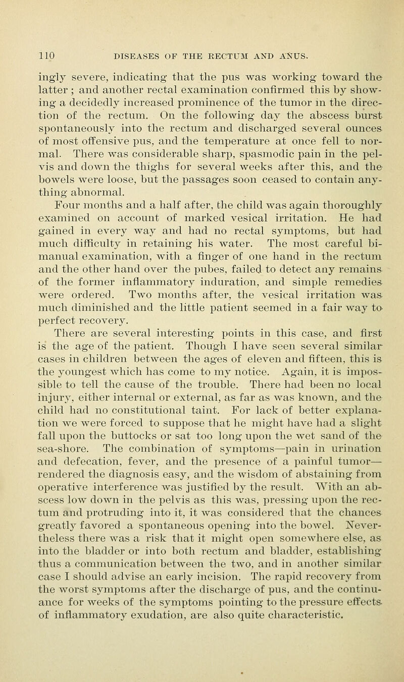 ingly severe, indicating that the pus was working toward the latter ; and another rectal examination confirmed this by show- ing a decidedly increased prominence of the tumor in the direc- tion of the rectum. On the following day the abscess burst spontaneously into the rectum and discharged several ounces of most offensive pus, and the temperature at once fell to nor- mal. There was considerable sharp, spasmodic pain in the pel- vis and down the thighs for several weeks after this, and the bowels were loose, but the passages soon ceased to contain any- thing abnormal. Four months and a half after, the child was again thoroughly examined on account of marked vesical irritation. He had gained in every way and had no rectal symptoms, but had much difficulty in retaining his water. The most careful bi- manual examination, with a finger of one hand in the rectum and the other hand over the pubes, failed to detect any remains of the former inflammatory induration, and simple remedies were ordered. Two months after, the vesical irritation wa& much diminished and the little patient seemed in a fair way to- perfect recovery. There are several interesting points in this case, and first is the age of the patient. Though I have seen several similar cases in children between the ages of eleven and fifteen, this is the youngest which has come to my notice. Again, it is impos- sible to tell the cause of the trouble. There had been no local injury, either internal or external, as far as was known, and the child had no constitutional taint. For lack of better explana- tion we were forced to suppose that he might have had a slight fall upon the buttocks or sat too long upon the wet sand of the sea-shore. The combination of symptoms—pain in urination and defecation, fever, and the presence of a painful tumor— rendered the diagnosis easy, and the wisdom of abstaining from operative interference was justified by the result. With an ab- scess low down in the pelvis as this was, pressing upon the rec- tum and protruding into it, it was considered that the chances greatly favored a spontaneous opening into the bowel. ISTever- theless there was a risk that it might open somewhere else, as into the bladder or into both rectum and bladder, establishing thus a communication between the two, and in another similar case I should advise an early incision. The rapid recovery from the worst symptoms after the discharge of pus, and the continu- ance for weeks of the symptoms pointing to the pressure effects, of inflammatory exudation, are also quite characteristic.