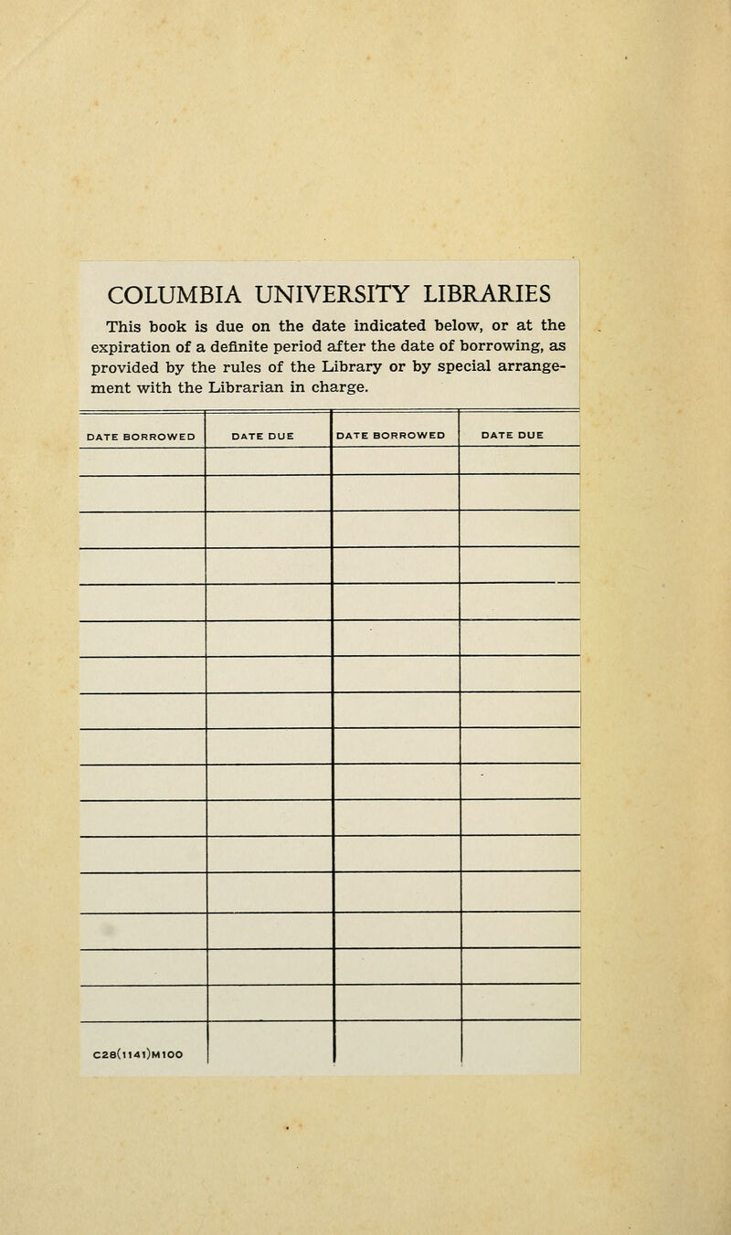 COLUMBIA UNIVERSITY LIBRARIES . This book is due on the date indicated below, or at the expiration of a definite period after the date of borrowing, as provided by the rules of the Library or by special arrange- ment with the Librarian in charge. DATE BORROWED DATE DUE DATE BORROWED DATE DUE , ' C28(i14i)m100
