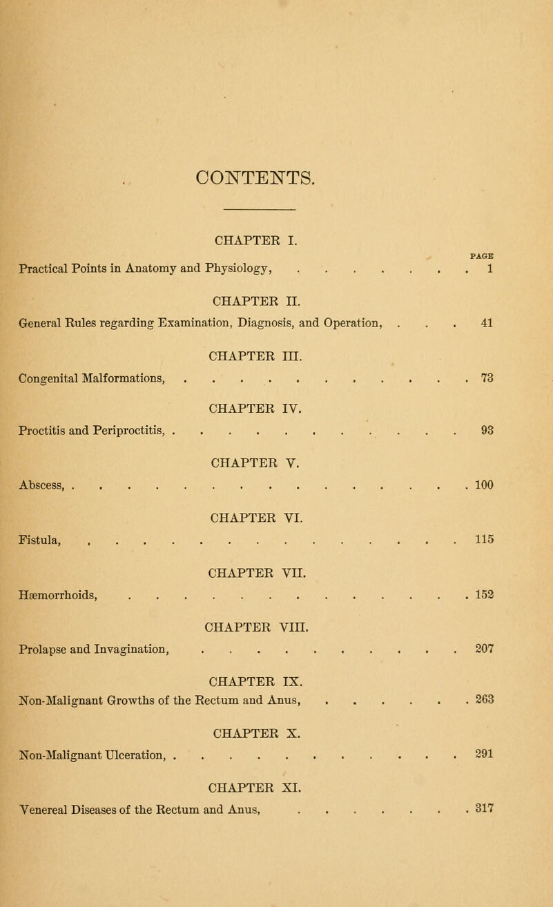 COl^TEl^TS. CHAPTER I. PAGE Practical Points in Anatomy and Physiology, 1 CHAPTER II. General Rules regarding Examination, Diagnosis, and Operation, ... 41 CHAPTER III. Congenital Malformations, 73 CHAPTER IV. Proctitis and Periproctitis, 93 CHAPTER V. Abscess, 100 CHAPTER VI. Fistula, 115 CHAPTER VII. Haemorrhoids, 152 CHAPTER VIII. Prolapse and Invagination, 207 CHAPTER IX. Non-Malignant Growths of the Rectum and Anus, 263 CHAPTER X. Non-Malignant Ulceration, 291 CHAPTER XI. Venereal Diseases of the Rectum and Anus, 317