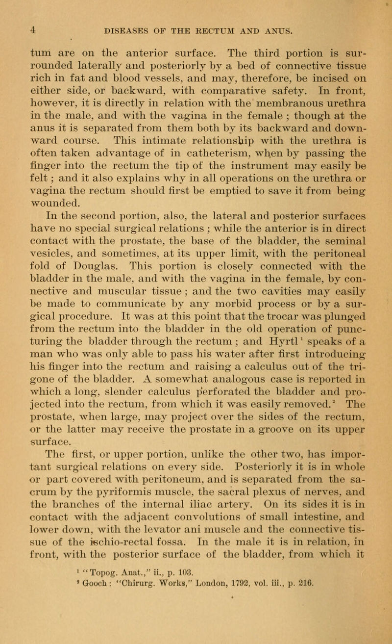 turn are on the anterior surface. The third portion is sur- rounded laterally and posteriorly by a bed of connective tissue rich in fat and blood vessels, and may, therefore, be incised on either side, or backward, with comparative safety. In front, however, it is directly in relation with the membranous urethra in the male, and with the vagina in the female ; though at the anus it is separated from them both by its backward and down- ward course. This intimate relationship with the urethra is often taken advantage of in catheterism, when by passing the finger into the rectum the tip of the instrument may easily be felt ; and it also explains why in all operations on the urethra or vagina the rectum should first be emptied to save it from being wounded. In the second portion, also, the lateral and posterior surfaces have no special surgical relations ; while the anterior is in direct contact with the prostate, the base of the bladder, the seminal vesicles, and sometimes, at its upper limit, with the peritoneal fold of Douglas. This portion is closely connected with the bladder in the male, and with the vagina in the female, by con- nective and muscular tissue ; and the two cavities may easily be made to communicate by any morbid process or by a sur- gical procedure. It was at this point that the trocar was plunged from the rectum into the bladder in the old operation of punc- turing the bladder through the rectum ; and Hyrtl' speaks of a man who was only able to pass his water after first introducing his finger into the rectum and raising a calculus out of the tri- gone of the bladder. A somewhat analogous case is reported in which a long, slender calculus perforated the bladder and pro- jected into the rectum, from which it was easily removed. The prostate, when large, may project over the sides of the rectum, or the latter may receive the prostate in a groove on its upper surface. The first, or upper portion, unlike the other two, has impor- tant surgical relations on every side. Posteriorly it is in whole or part covered with peritoneum, and is separated from the sa- crum by the pyriformis muscle, the sacral plexus of nerves, and the branches of the internal iliac artery. On its sides it is in contact with the adjacent convolutions of small intestine, and lower down, with the levator ani muscle and the connective tis- sue of the i«chio-rectal fossa. In the male it is in relation, in front, with the posterior surface of the bladder, from which it ' Topog. Anat., ii., p. 103. » Gooch: Chirurg. Works, London, 1793, vol. iii., p. 316.