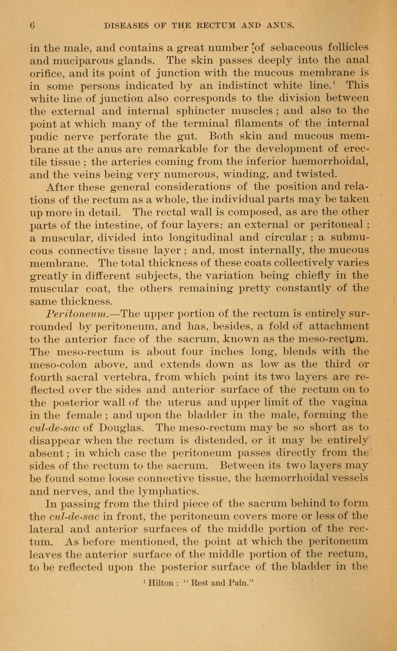 in the male, and contains a great number 'of sebaceous follicles and muciparous glands. The skin passes deeply into the anal orifice, and its point of junction with the mucous membrane is in some persons indicated by an indistinct white line.' This white line of junction also corresponds to the division between the external and internal sphincter muscles ; and also to the point at which many of the terminal filaments of the internal pudic nerve perforate the gut. Both skin and mucous mem- brane at the anus are remarkable for the development of erec- tile tissue ; the arteries coming from the inferior haemorrhoidal, and the veins being very numerous, winding, and twisted. After these general considerations of the position and rela- tions of the rectum as a whole, the individual parts may be taken up more in detail. The rectal wall is composed, as are the other parts of the intestine, of four layers: an external or peritoneal; a muscular, divided into longitudinal and circular ; a submu- cous connective tissue layer; and, most internally, the mucous membrane. The total thickness of these coats collectively varies greatly in different subjects, the variation being chiefly in the muscular coat, the others remaining pretty constantly of the same thickness. Peritoneum.—The upper portion of the rectum is entirely sur- rounded by peritoneum, and has, besides, a fold of attachment to the anterior face of the sacrum, known as the meso-rectuni. The meso-rectum is about four inches long, blends with the meso-colon above, and extends down as low as the third or fourth sacral vertebra, from which point its two layers are re- flected over the sides and anterior surface of the rectum on to the posterior wall of the uterus and upper limit of the vagina in the female ; and upon the bladder in the male, forming the cul-de-sac of Douglas. The meso-rectum may be so short as to disappear when the rectum is distended, or it may be entirely absent: in which case the peritoneum passes directly from the sides of the rectum to the sacrum. Between its two layers may be found some loose connective tissue, the haemorrhoidal vessels and nerves, and the lym])]iatics. In passing from the tliird piece of the sacrum behind to form the cul-de-sac in front, the peritoneum covers more or less of the lateral and anterior surfaces of the middle portion of the rec- tum. As before mentioned, the point at which the peritoneum leaves the anterior surface of the middle portion of the rectum, to be reflected upon the posterior surface of the bladder in the ' Hilton :  Rest and Pain.