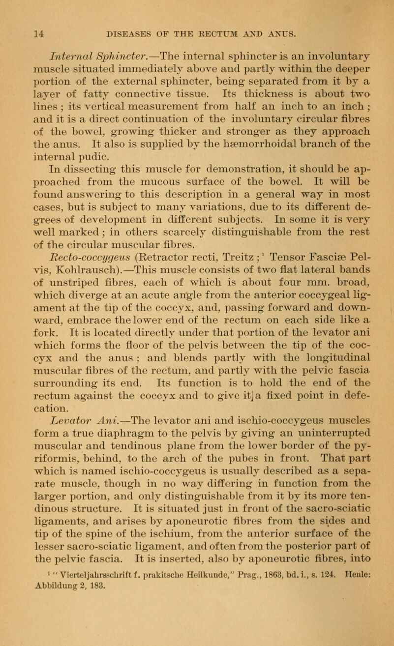 Internal Sphincter.—The internal sphincter is an involuntary muscle situated immediately above and partly within the deeper portion of the external sphincter, being separated from it by a layer of fatty connective tissue. Its thickness is about two lines ; its vertical measurement from half an inch to an inch; and it is a direct continuation of the involuntary circular fibres of the bowel, growing thicker and stronger as they approach the anus. It also is supplied by the hsemorrhoidal branch of the internal pudic. In dissecting this muscle for demonstration, it should be ap- proached from the mucous surface of the bowel. It will be found answering to this description in a general way in most cases, but is subject to many variations, due to its different de- grees of development in different subjects. In some it is very well marked; in others scarcely distinguishable from the rest of the circular muscular fibres. Recto-coccygeus (Retractor recti, Treitz ;' Tensor Fasciae Pel- vis, Kohlrausch).—This muscle consists of two flat lateral bands of unstriped fibres, each of which is about four mm. broad, which diverge at an acute angle from the anterior coccygeal lig- ament at the tip of the coccyx, and, passing forward and down- ward, embrace the lower end of the rectum on each side like a fork. It is located directly under that portion of the levator ani which forms the floor of the pelvis between the tip of the coc- cyx and the anus ; and blends partly with the longitudinal muscular fibres of the rectum, and partly with the pelvic fascia surrounding its end. Its function is to hold the end of the rectum against the coccyx and to give itj a fixed point in defe- cation. Levator Ani.—The levator ani and ischio-coccygeus muscles form a true diaphragm to the pelvis by giving an uninterrupted muscular and tendinous plane from the lower border of the py- riformis, behind, to the arch of the pubes in front. That part which is named ischio-coccygeus is usually described as a sepa- rate muscle, though in no way differing in function from the larger portion, and only distinguishable from it by its more ten- dinous structure. It is situated just in front of the sacro-sciatic ligaments, and arises by aponeurotic fibres from the sides and tip of the spine of the ischium, from the anterior surface of the lesser sacro-sciatic ligament, and often from the posterior part of the pelvic fascia. It is inserted, also by aponeurotic fibres, into >  Vierteljahrsschrift f. prakitsche Heilkunde, Prag., 1863, bd. i., s. 134. Henle: Abbildung 2, 183.