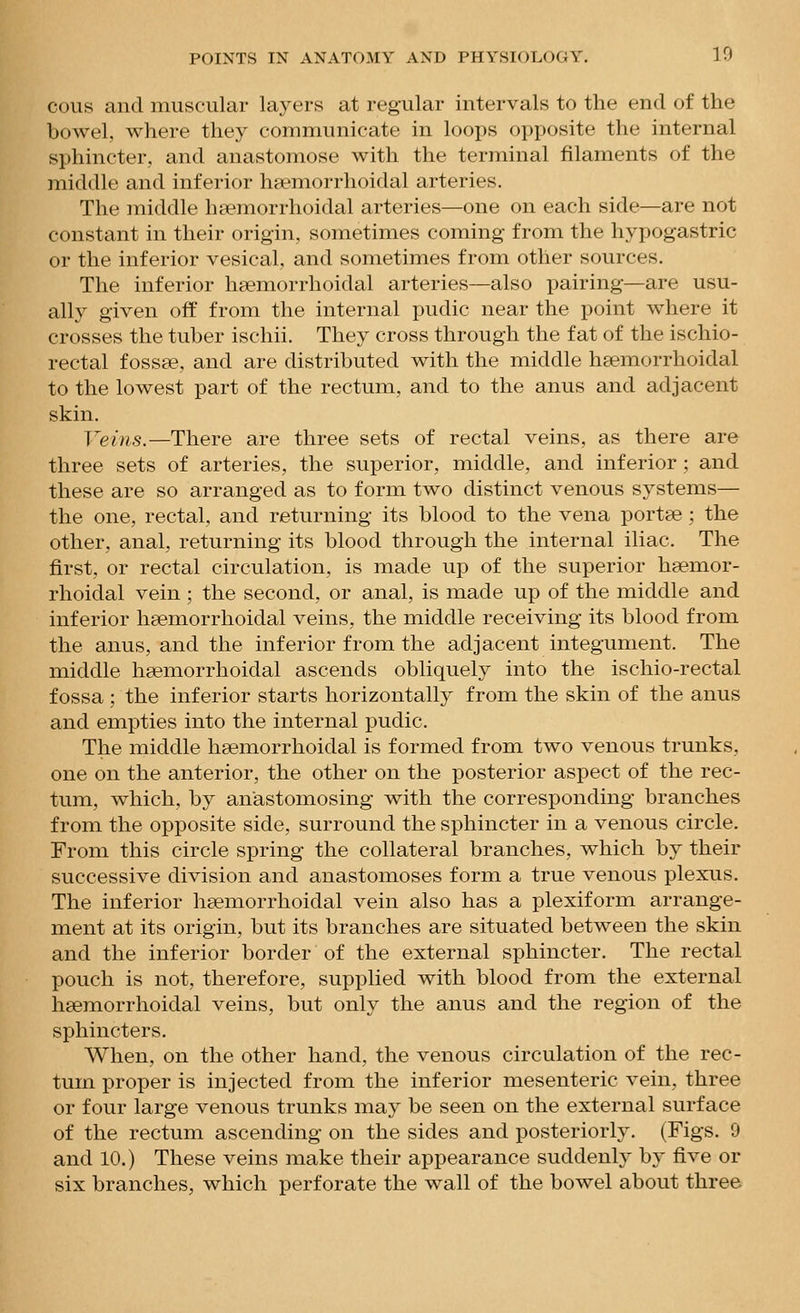 ecus and muscular layers at regular intervals to the end of the bowel, where they communicate in loops oi)posite the internal sphincter, and anastomose with the terminal filaments of the middle and inferior haemorrhoidal arteries. The middle hhemorrhoidal arteries—one on each side—are not constant in their origin, sometimes coming from the hypogastric or the inferior vesical, and sometimes from other sources. The inferior hsemorrhoidal arteries—also pairing—are usu- ally given off from the internal pudic near the point where it crosses the tuber ischii. They cross through the fat of the ischio- rectal f ossse, and are distributed with the middle heemorrhoidal to the lowest part of the rectum, and to the anus and adjacent skin. Veins.—There are three sets of rectal veins, as there are three sets of arteries, the superior, middle, and inferior ; and these are so arranged as to form two distinct venous systems— the one, rectal, and returning its blood to the vena portse ; the other, anal, returning its blood through the internal iliac. The first, or rectal circulation, is made up of the superior hsemor- rhoidal vein ; the second, or anal, is made up of the middle and inferior hsemorrhoidal veins, the middle receiving its blood from the anus, and the inferior from the adjacent integument. The middle hsemorrhoidal ascends obliquely into the ischio-rectal fossa ; the inferior starts horizontally from the skin of the anus and empties into the internal pudic. The middle hsemorrhoidal is formed from two venous trunks, one on the anterior, the other on the posterior aspect of the rec- tum, which, by anastomosing with the corresponding branches from the opposite side, surround the sphincter in a venous circle. From this circle spring the collateral branches, which by their successive division and anastomoses form a true venous plexus. The inferior hsemorrhoidal vein also has a plexiform arrange- ment at its origin, but its branches are situated between the skin and the inferior border of the external sphincter. The rectal pouch is not, therefore, supplied with blood from the external haemorrhoidal veins, but only the anus and the region of the sphincters. When, on the other hand, the venous circulation of the rec- tum proper is injected from the inferior mesenteric vein, three or four large venous trunks may be seen on the external surface of the rectum ascending on the sides and posteriorly. (Figs. 9 and 10.) These veins make their appearance suddenly by five or six branches, which perforate the wall of the bowel about three