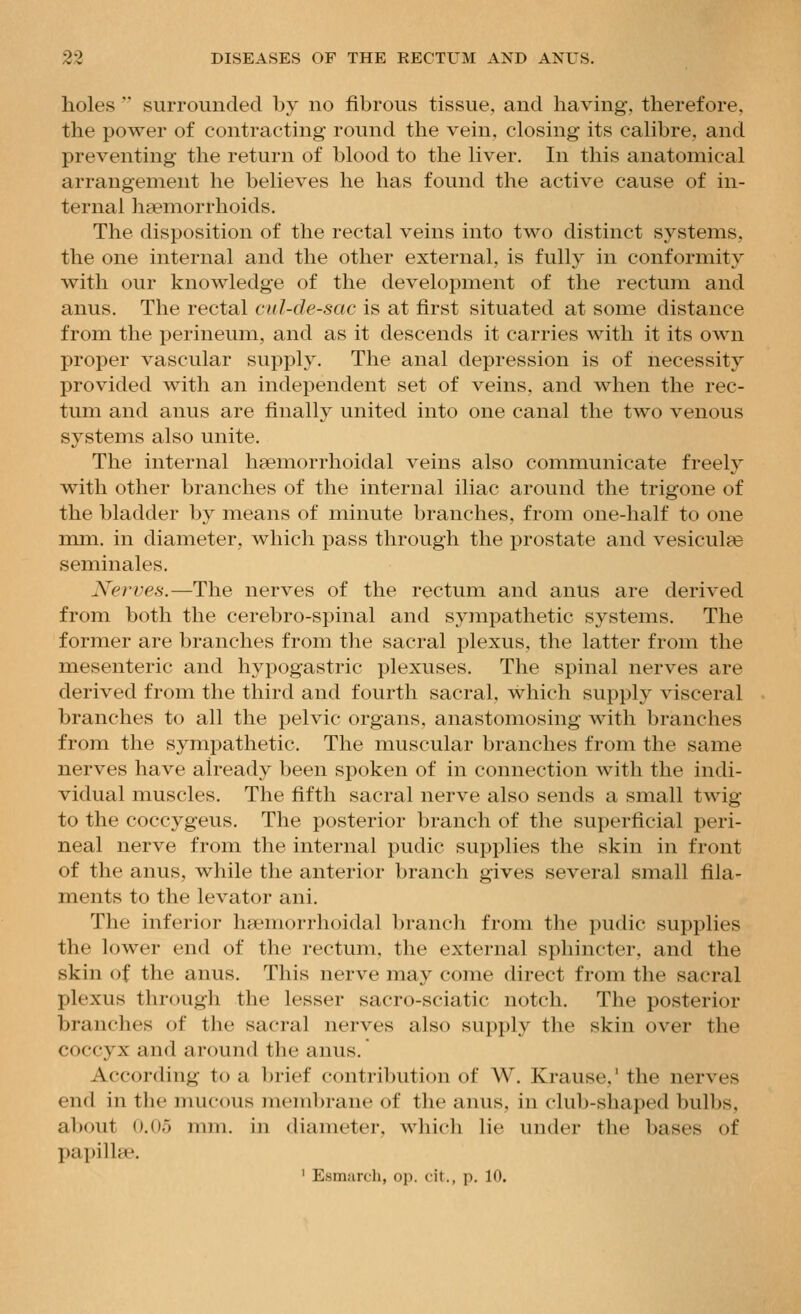holes  surrounded b>' no fibrous tissue, and liaving, therefore, the power of contracting round the vein, closing its calibre, and preventing the return of blood to the liver. In this anatomical arrangement he believes he has found the active cause of in- ternal haemorrhoids. The disposition of the rectal veins into two distinct systems, the one internal and the other external, is fully in conformity with our knowledge of the development of the rectum and anus. The rectal cul-de-sac is at first situated at some distance from the perineum, and as it descends it carries with it its own proper vascular supply. The anal depression is of necessity provided with an independent set of veins, and when the rec- tum and anus are finally united into one canal the two venous systems also unite. The internal heemorrhoidal veins also communicate freely with other branches of the internal iliac around the trigone of the bladder by means of minute branches, from one-half to one mm. in diameter, which pass through the prostate and vesiculee seminales. Xerues.—The nerves of the rectum and anus are derived from both the cerebro-spinal and sympathetic systems. The former are branches from the sacral plexus, the latter from the mesenteric and hypogastric plexuses. The spinal nerves are derived from the third and fourth sacral, which supply visceral branches to all the pelvic organs, anastomosing with branches from the sympathetic. The muscular branches from the same nerves have already been spoken of in connection with the indi- vidual muscles. The fifth sacral nerve also sends a small twig- to the coccygeus. The posterior branch of the superficial peri- neal nerve from the internal pudic supplies the skin in front of the anus, while the anterior branch gives several small fila- ments to the levator ani. The inferior hsemorrhoidal branch from the pudic supplies the lower end of the rectum, the external sphincter, and the skin of the anus. This nerve may come direct from the sacral plexus through the lesser sacro-sciatic notch. The posterior branches of the sacral nerves also supply the skin over the coccyx and around the anus. According to a brief contril)uti()n of W. Krause,' the nerves end in the nmcous membrane of the anus, in club-shaped bulbs, about 0.05 mm. in diameter, which lie under the bases of papillae. ' Esmarch, op. cit., p. 10.