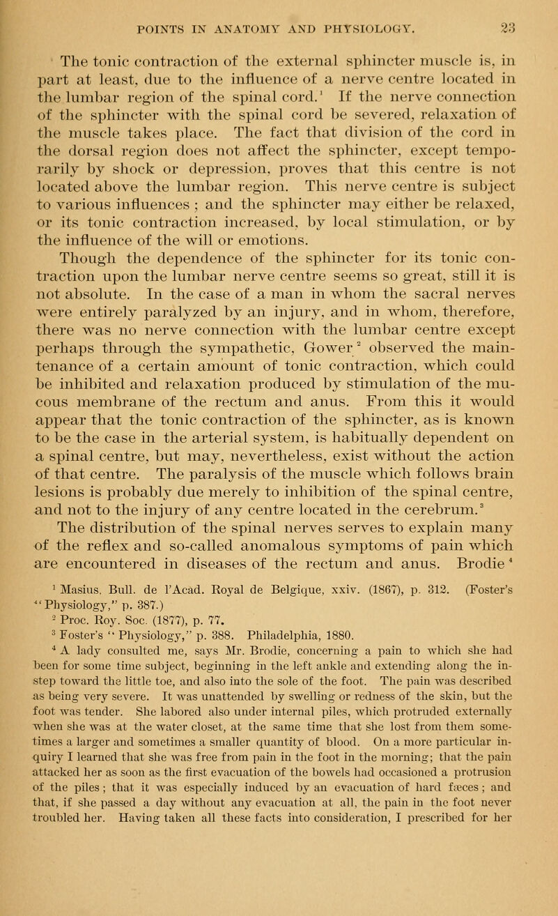 The tonic contraction of the external sphincter muscle is, in J3art at least, due to the influence of a nerve centre located in the lumbar region of the spinal cord.' If the nerve connection of the sphincter with the spinal cord be severed, relaxation of the muscle takes place. The fact that division of the cord in the dorsal region does not affect the sphincter, except tempo- rarily by shock or depression, proves that this centre is not located above the lumbar region. This nerve centre is subject to various influences ; and the sphincter may either be relaxed, or its tonic contraction increased, by local stimulation, or by the influence of the will or emotions. Though the dependence of the sphincter for its tonic con- traction upon the lumbar nerve centre seems so great, still it is not absolute. In the case of a man in whom the sacral nerves were entirely paralyzed by an injury, and in whom, therefore, there was no nerve connection with the lumbar centre except perhaps through the sympathetic, Gower° observed the main- tenance of a certain amount of tonic contraction, which could be inhibited and relaxation produced by stimulation of the mu- cous membrane of the rectum and anus. From this it would appear that the tonic contraction of the sphincter, as is known to be the case in the arterial system, is habitually dependent on a spinal centre, but may, nevertheless, exist without the action of that centre. The paralysis of the muscle which follows brain lesions is probably due merely to inhibition of the spinal centre, and not to the injury of any centre located in the cerebrum. The distribution of the spinal nerves serves to explain many of the reflex and so-called anomalous symptoms of pain which are encountered in diseases of the rectum and anus. Brodie * 1 Masius, Bull, de I'Acad. Royal de Belgique, xxiv. (1867), p. 312. (Foster's ■Physiology, p. 387.) - Proc. Roy. Soc. (1877), p. 77. 3 Foster's  Physiology, p. 388. Philadelphia, 1880. •• A lady consulted me, says Mr. Brodie, concerning a pain to which she had l)een for some time subject, beginning in the left ankle and extending along the in- step toward the little toe, and also into the sole of the foot. The pain was described as being very severe. It was unattended by swelling or redness of the skin, but the foot was tender. She labored also under internal piles, which protruded externally when she was at the water closet, at the same time that she lost from them some- times a larger and sometimes a smaller quantity of blood. On a more particular in- quiry I learned that she was free from pain in the foot in the morning; that the pain attacked her as soon as the first evacuation of the bowels had occasioned a protrusion of the piles ; that it was especially induced by an evacuation of hard fa?ces ; and that, if she passed a day without any evacuation at all, the pain in the foot never troubled her. Having taken all these facts into consideration, I prescribed for her