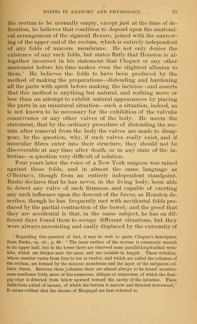 the rectum to be normally empty, except just at the tim.e of de- fecation, he believes that condition to depend upon the anatomi- cal arrangement of the sigmoid flexure, joined with the narrow- ing of the upper end of the rectum, which is entirely independent of any folds of mucous membrane. He not only denies the existence of any such folds, but states flatly that Houston is al- together incorrect in his statement that Cloquet or any other anatomist before his time makes even the slightest allusion to them.' He believes the folds to have been produced by the method of making the preparations—distending and hardening all the parts with spirit before making the incision—and asserts that this method is anything but natural, and nothing more or less than an attempt to exhibit natural appearances by placing the parts in an unnatural situation—such a situation, indeed, as is not known to be necessary for the exhibition of the valvulse conniventes or any other valves of the body. He meets the statement, that by the ordinary procedure of distending the rec- tum after removal from the body the valves are made to disap- pear, by the question, why, if such valves really exist, and if muscular fibres enter into their structure, they should not be discoverable at any time after death, or in any state of the in- testine—a question very difficult of solution. Four years later the voice of a ISTew York surgeon was raised against these folds, and in almost the same language as O'Beirne's, though from an entirely independent standpoint. Bushe declares that he has never, in the living body, been able to detect any valve of such firmness, and capable of exerting any such influence upon the descent of the fseces, as Houston de- scribes, though he has frequently met with accidental folds pro- duced by the partial contraction of the bowel; and the proof that they are accidental is that, in the same subject, he has on dif- ferent days found them to occupy different situations, but they were always unresisting and easily displaced by the extremity of ' Regarding this question of fact, it may be well to quote Cloquet's description from Bushe, op. cit., p. 60 :  The inner surface of the rectum is commonly smooth in its upper half, but in the lower there are observed some parallel longitudinal wrin- kles, which are thicjier near the anus, and are variable in length. These wrinkles, whose number varies from four to ten or twelve, and which are called the columns of the rectum, are formed by the mucous membrane and the layer of the subjacent cel- lular tissue. Between these [columns there are almost always to be found membra- nous semilunar folds, more or less numerous, oblique or transverse, of which the float- ing edge is directed from below upward toward the cavity of the intestine. These folds form a kind of lacuna3, of which the bottom is narrow and directed downward. It seems evident that the sinuses of Morgagni are here referred to.