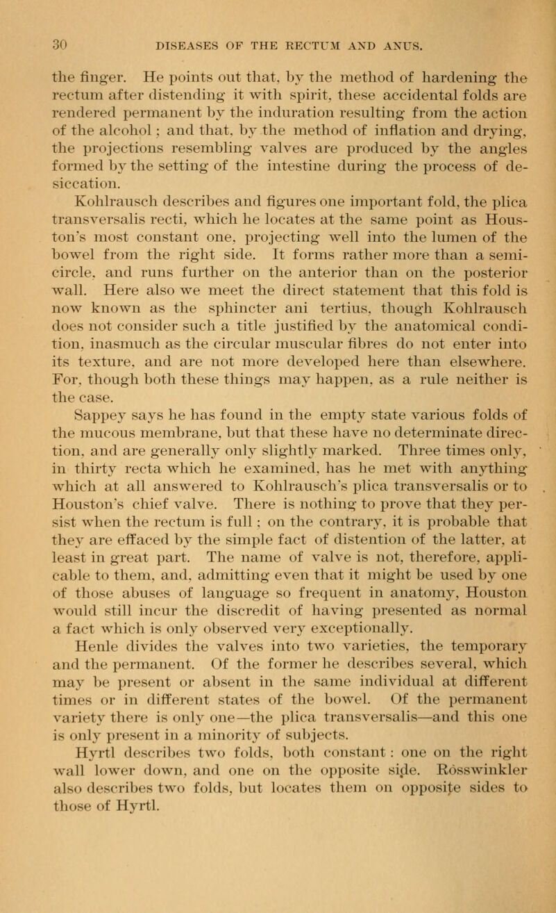 the finger. He points out that, by the method of hardening the rectum after distending it with spirit, these accidental folds are rendered permanent by the induration resulting from the action of the alcohol ; and that, by the method of inflation and drying, the projections resembling valves are produced by the angles formed by the setting of the intestine during the process of de- siccation. Kohlrausch describes and figures one important fold, the plica transversalis recti, which he locates at the same point as Hous- ton's most constant one, projecting well into the lumen of the bowel from the right side. It forms rather more than a semi- circle, and runs further on the anterior than on the posterior wall. Here also we meet the direct statement that this fold is now known as the sphincter ani tertius. though Kohlrausch does not consider such a title justified by the anatomical condi- tion, inasmuch as the circular muscular fibres do not enter into its texture, and are not more developed here than elsewhere. For, though both these things may happen, as a rule neither is the case. Sappey says he has found in the empty state various folds of the mucous membrane, but that these have no determinate direc- tion, and are generally only slightly marked. Three times only, in thirty recta which he examined, has he met with anything which at all answered to Kohlrausch's plica transversalis or to Houston's chief valve. There is nothing to prove that they per- sist when the rectum is full : on the contrary, it is probable that they are effaced by the simple fact of distention of the latter, at least in great part. The name of valve is not, therefore, appli- cable to them, and, admitting even that it might be used by one of those abuses of language so frequent in anatomy, Houston would still incur the discredit of having presented as normal a fact which is only observed very exceptionally. Henle divides the valves into two varieties, the temporary and the permanent. Of the former he describes several, which may be present or absent in the same individual at different times or in different states of the bowel. Of the permanent variety there is only one—the plica transversalis—and this one is only present in a minority of subjects. Hyrtl describes two folds, both constant: one on the right wall lower down, and one on the opposite si.de. Rosswinkler also describes two folds, but locates them on opposi|;e sides to those of Hyrtl.