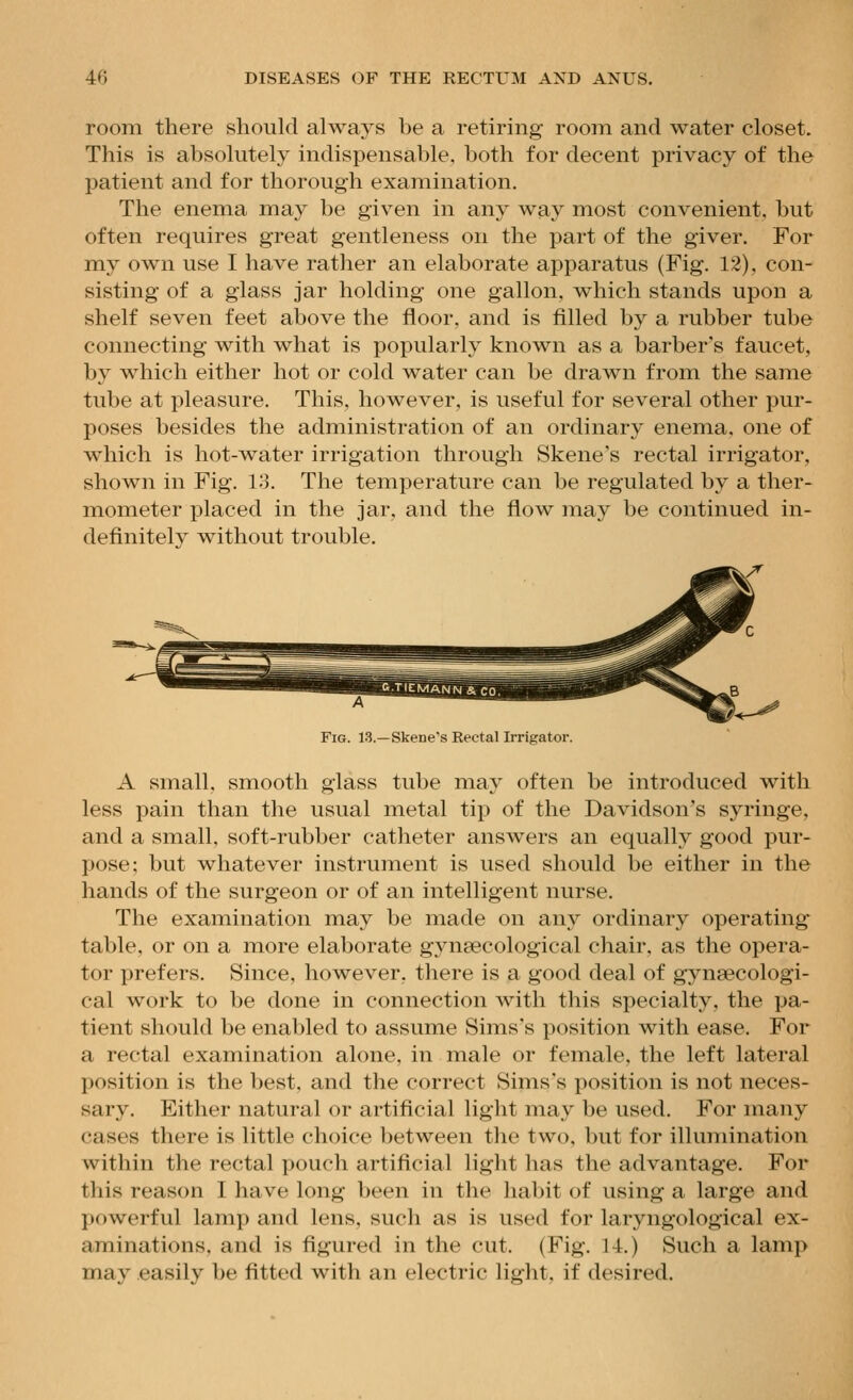 room there should always be a retiring room and water closet. This is absolutely indispensable, both for decent privacy of the patient and for thorough examination. The enema may be given in any way most convenient, but often requires great gentleness on the part of the giver. For my own use I have rather an elaborate apparatus (Fig. 12), con- sisting of a glass jar holding one gallon, which stands upon a shelf seven feet above the floor, and is filled by a rubber tube connecting with what is popularly known as a barber's faucet, by which either hot or cold water can be drawn from the same tube at pleasure. This, however, is useful for several other pur- poses besides the administration of an ordinary enema, one of which is hot-water irrigation through Skene's rectal irrigator, shown in Fig. 13. The temperature can be regulated by a ther- mometer placed in the jar, and the flow may be continued in- definitely without trouble. Fig. 13.—Skene's Rectal Irrigator. A small, smooth glass tube may often be introduced with less pain than the usual metal tip of the Davidson's syringe, and a small, soft-rubber catheter answers an equally good pur- pose; but whatever instrument is used should be either in the hands of the surgeon or of an intelligent nurse. The examination may be made on any ordinary operating table, or on a more elaborate gynaecological chair, as the opera- tor prefers. Since, however, there is a good deal of gynaecologi- cal work to be done in connection with this specialty, the pa- tient should be enabled to assume Sims's position with ease. For a rectal examination alone, in male or female, the left lateral position is the best, and the correct Sims's position is not neces- sary. Either natural or artificial light may be used. For many cases there is little choice between the two, but for illumination within the rectal pouch artificial light has the advantage. For this reason I have long been in the habit of using a large and powerful lamp and lens, such as is used for laryngological ex- aminations, and is figured in the cut. (Fig. 14.) Such a lamp may easily be fitted with an electric light, if desired.