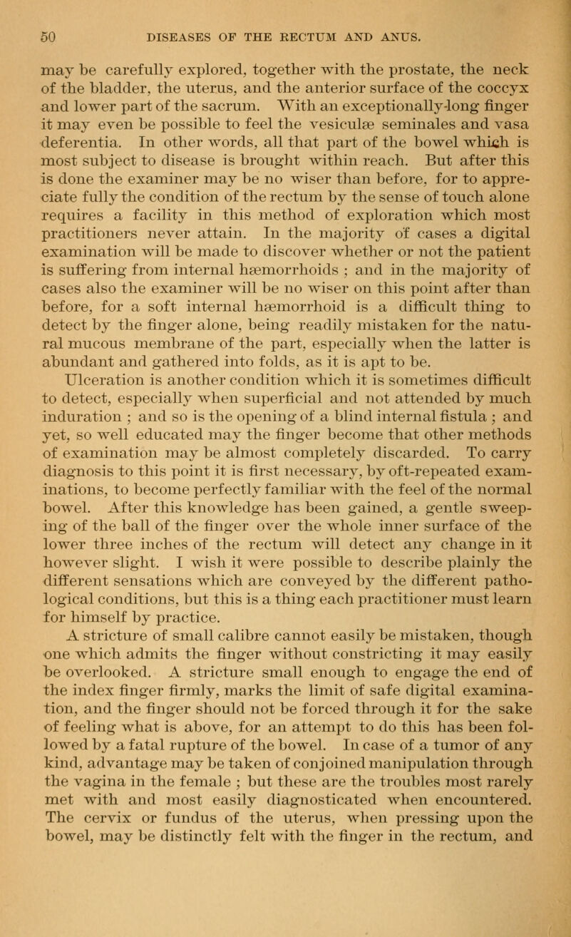 may be carefully explored, together with the prostate, the neck of the bladder, the uterus, and the anterior surface of the coccyx and lower part of the sacrum. With an exceptionally-long finger it may even be possible to feel the vesiculse seminales and vasa deferentia. In other words, all that part of the bowel which is most subject to disease is brought within reach. But after this is done the examiner may be no wiser than before, for to appre- ciate fully the condition of the rectum by the sense of touch alone requires a facility in this method of exploration which most practitioners never attain. In the majority of cases a digital examination will be made to discover whether or not the patient is suffering from internal haemorrhoids ; and in the majority of cases also the examiner will be no wiser on this point after than before, for a soft internal hsemorrhoid is a difficult thing to detect by the finger alone, being readily mistaken for the natu- ral mucous membrane of the part, especially when the latter is abundant and gathered into folds, as it is apt to be. Ulceration is another condition which it is sometimes difficult to detect, especially when superficial and not attended by much induration ; and so is the opening of a blind internal fistula ; and yet, so well educated may the finger become that other methods of examination may be almost completely discarded. To carry diagnosis to this point it is first necessary, by oft-repeated exam- inations, to become perfectly familiar with the feel of the normal bowel. After this knowledge has been gained, a gentle sweep- ing of the ball of the finger over the whole inner surface of the lower three inches of the rectum will detect any change in it however slight. I wish it were possible to describe plainly the different sensations which are conveyed by the different patho- logical conditions, but this is a thing each practitioner must learn for himself by practice. A stricture of small calibre cannot easily be mistaken, though one which admits the finger without constricting it may easily be overlooked. A stricture small enough to engage the end of the index finger firmly, marks the limit of safe digital examina- tion, and the finger should not be forced through it for the sake of feeling what is above, for an attempt to do this has been fol- lowed by a fatal rupture of the bowel. In case of a tumor of any kind, advantage may be taken of conjoined manipulation through the vagina in the female ; but these are the troubles most rarely met with and most easily diagnosticated when encountered. The cervix or fundus of the uterus, when pressing upon the bowel, may be distinctly felt with the finger in the rectum, and