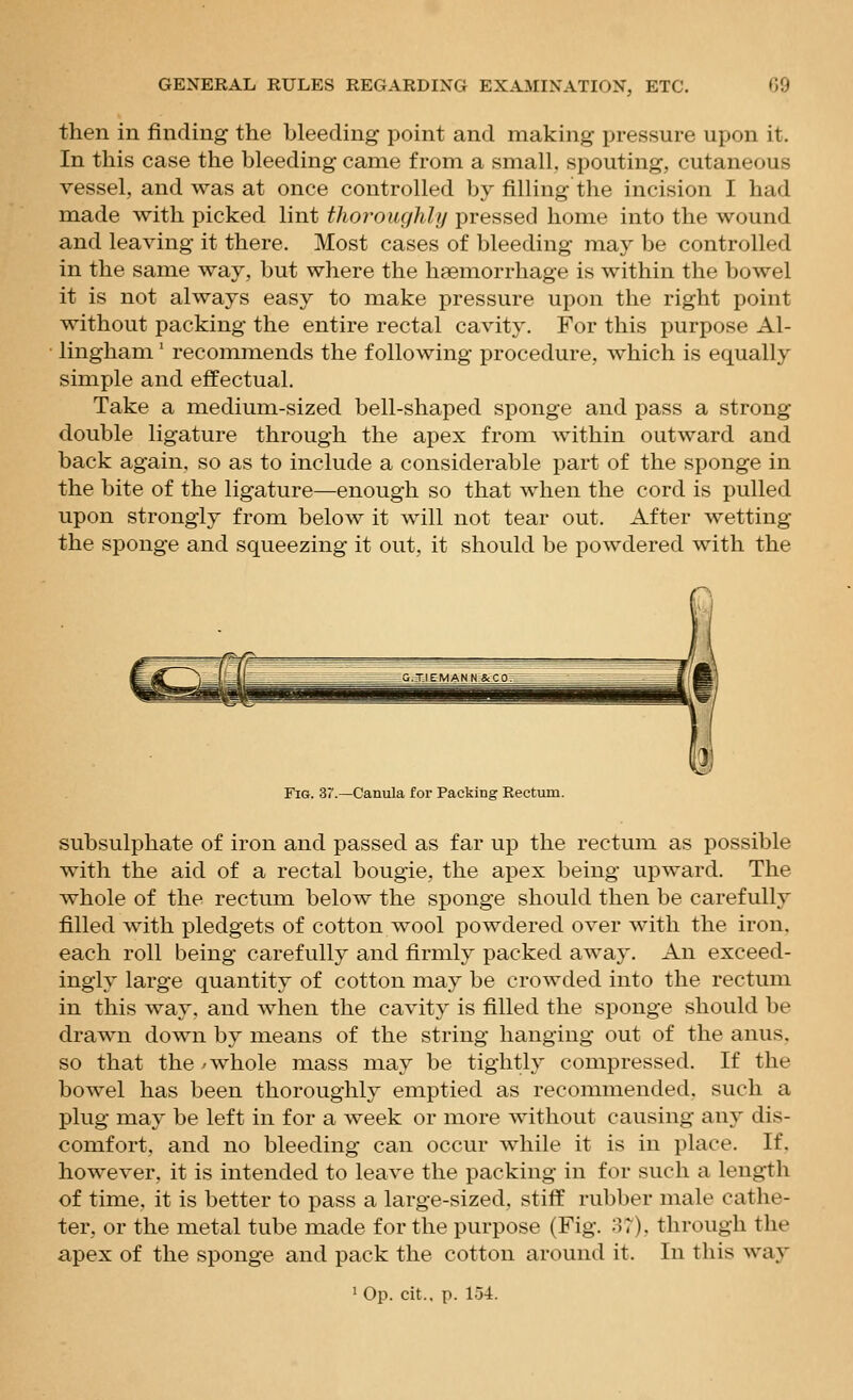 then in finding the bleeding point and making pressure upon it. In this case the bleeding came from a small, spouting, cutaneous vessel, and was at once controlled by filling the incision I had made with picked lint thoroughly pressed home into the wound and leaving it there. Most cases of bleeding may be controlled in the same way, but where the haemorrhage is within the bowel it is not always easy to make pressure upon the right point without packing the entire rectal cavity. For this purpose Al- lingham ' recommends the following procedure, which is equally simple and effectual. Take a medium-sized bell-shaped sponge and pass a strong double ligature through the apex from within outward and back again, so as to include a considerable part of the sponge in the bite of the ligature—enough so that when the cord is pulled upon strongly from below it will not tear out. After wetting the sponge and squeezing it out, it should be powdered with the Fig. 3r.—Canula for Packing Rectum. subsulphate of iron and passed as far up the rectum as possible with the aid of a rectal bougie, the apex being upward. The whole of the rectum below the sponge should then be carefully filled with pledgets of cotton wool powdered over with the iron, each roll being carefully and firmly packed away. An exceed- ingly large quantity of cotton may be crowded into the rectum in this way, and when the cavity is filled the sponge should be drawn down by means of the string hanging out of the anus, so that the /whole mass may be tightly compressed. If the bowel has been thoroughly emptied as recommended, such a plug may be left in for a week or more without causing any dis- comfort, and no bleeding can occur while it is in place. If, however, it is intended to leave the packing in for such a length of time, it is better to pass a large-sized, stiff rubber male cathe- ter, or the metal tube made for the purpose (Fig. o7). through the apex of the sponge and pack the cotton around it. In this way ' Op. cit.. p. 154.