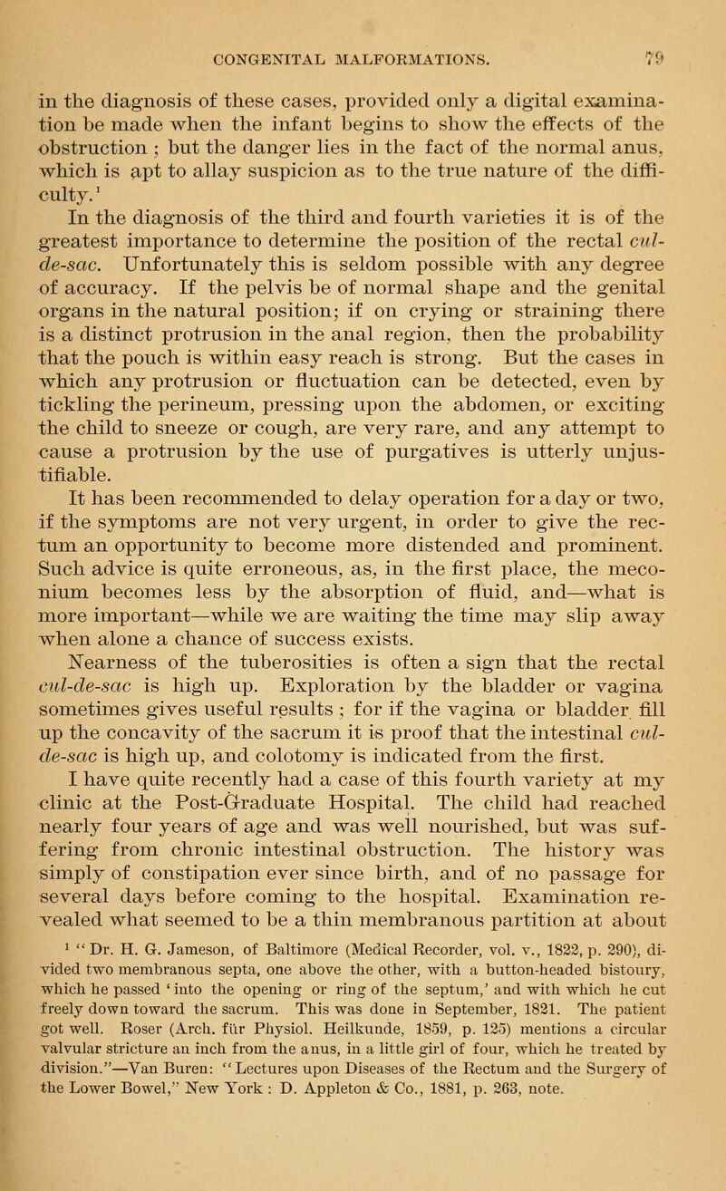 in the diagnosis of these cases, provided only a digital examina- tion be made when the infant begins to show the effects of the obstruction ; but the danger lies in the fact of the normal anus, which is apt to allay suspicion as to the true nature of the diffi- culty. ' In the diagnosis of the third and fourth varieties it is of the greatest importance to determine the position of the rectal cul- de-sac. Unfortunately this is seldom possible with any degree of accuracy. If the pelvis be of normal shape and the genital organs in the natural position; if on crying or straining there is a distinct protrusion in the anal region, then the probability that the pouch is within easy reach is strong. But the cases in which any protrusion or fluctuation can be detected, even by tickling the perineum, pressing upon the abdomen, or exciting the child to sneeze or cough, are very rare, and any attempt to cause a protrusion by the use of purgatives is utterly unjus- tifiable. It has been recommended to delay operation for a day or two, if the symptoms are not very urgent, in order to give the rec- tum an opportunity to become more distended and prominent. Such advice is quite erroneous, as, in the first place, the meco- nium becomes less by the absorption of fluid, and—what is more important—while we are waiting the time may slip away when alone a chance of success exists. Nearness of the tuberosities is often a sign that the rectal cul-de-sac is high up. Exploration by the bladder or vagina sometimes gives useful results ; for if the vagina or bladder fill up the concavity of the sacrum it is proof that the intestinal cul- de-sac is high up, and colotomy is indicated from the first. I have quite recently had a case of this fourth variety at my clinic at the Post-G-raduate Hospital. The child had reached nearly four years of age and was well nourished, but was suf- fering from chronic intestinal obstruction. The history was simply of constipation ever since birth, and of no passage for several days before coming to the hospital. Examination re- vealed what seemed to be a thin membranous partition at about 1  Dr. H. G. Jameson, of Baltimore (Medical Recorder, vol. v., 1822, p. 290), di- vided two membranous septa, one above the other, with a button-headed bistoury, which he passed 'into the opening or ring of the septum,' and with which he cut freely down towai'd the sacrum. This was done in September, 1821. The patient got well. Roser (Arch, fllr Physiol. Heilkunde, 1859, p. 125) mentions a circular valvular stricture an inch from the anus, in a little girl of four, which he treated by division.—Van Buren: Lectures upon Diseases of the Rectum and the Surgery of the Lower Bowel, New York : D. Appleton & Co., 1881, p. 263, note.