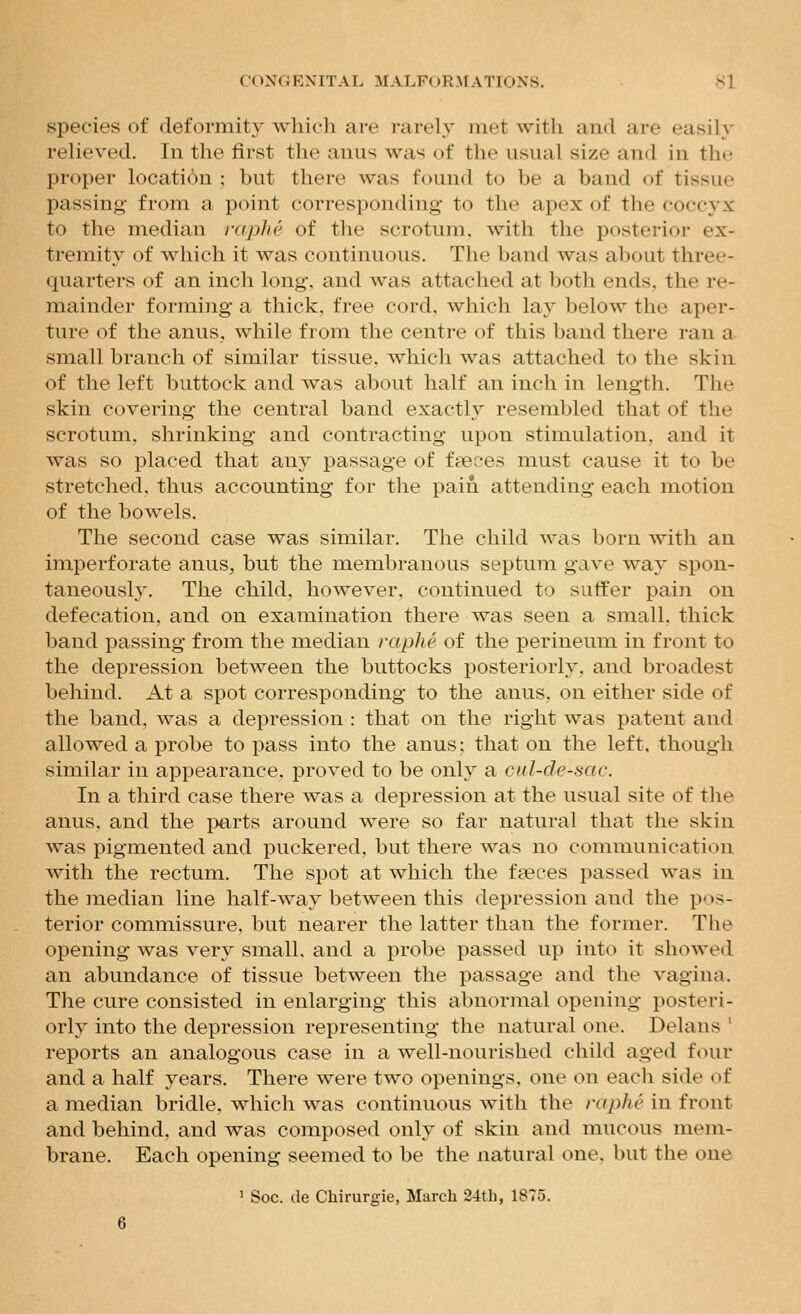 species of deformity wliicli are i-arely met with and are easily relieved. In the first the anus was of the usual size and in the proper location ; but there was found to be a band of tissue passing from a point corresponding- to the apex of the coccyx to the median rapJie of the scrotum, with the posterior ex- tremity of which it was continuous. The band was about three- quarters of an inch long, and was attached at both ends, the re- mainder formi]ig a thick, free cord, which lay below the aper- ture of the anus, while from the centre of this band there ran a small branch of similar tissue, which was attached to the skin of the left buttock and was about half an inch in length. The skin covering the central band exactly resembled that of the scrotum, shrinking and contracting upon stimulation, and it was so placed that any passage of faeces must cause it to be stretched, thus accounting for the pain attending each motion of the bowels. The second case was similar. The child was born with an imperforate anus, but the membranous septum gave way spon- taneously. The child, however, continued to suffer pain on defecation, and on examination there was seen a small, thick band passing from the median raphe of the perineum in front to the depression between the buttocks posteriorly, and broadest behind. At a spot corresponding to the anus, on either side of the band, was a depression : that on the right was patent and allowed a probe to pass into the anus: that on the left, though similar in appearance, proved to be only a cul-de-sac. In a third case there was a depression at the usual site of the anus, and the jmrts around were so far natural that the skin was pigmented and puckered, but there was no communication with the rectum. The spot at which the faeces passed was in the median line half-way between this depression and the pos- terior commissure, but nearer the latter than the former. The opening was very small, and a probe passed up into it showed an abundance of tissue between the passage and the vagina. The cure consisted in enlarging this abnormal opening posteri- orly into the depression representing the natural one. Delans ' reports an analogous case in a well-nourished child aged four and a half years. There were two openings, one on each side of a median bridle, which was continuous with the raphe in front and behind, and was composed only of skin and mucous mem- brane. Each opening seemed to be the natural one, but the one