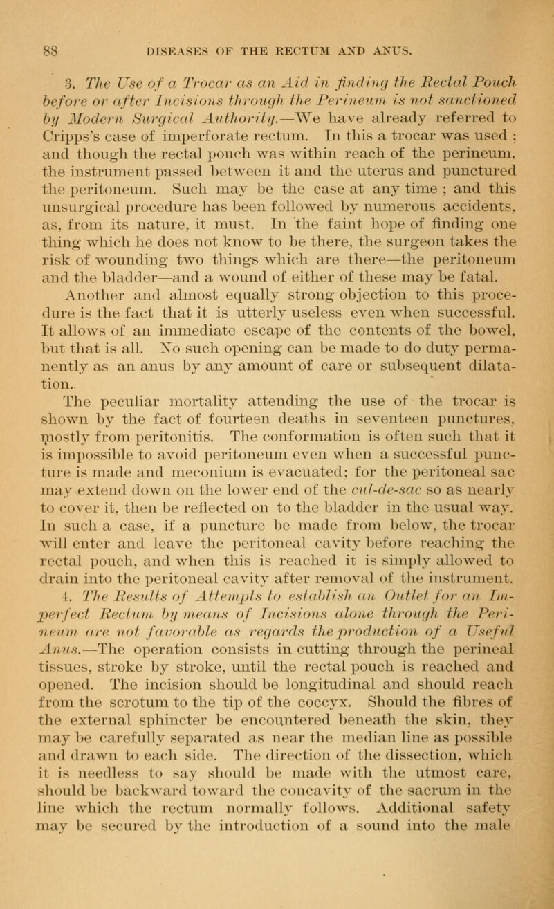 3. The Use of a Trocar as an Aid in finding the Rectal Pouch before or after Incisions through the Perineum is not sanctioned by Modern Surgiccd Authoritif.—We have already referred to Cripps's case of imperforate rectum. In this a trocar was used ; and though the rectal pouch was within reach of the perineum, the instrument passed hetween it and the uterus and punctured the peritoneum. Such may be the case at any time ; and this unsurgical procedure has been followed by numerous accidents, as, from its nature, it must. In the faint hope of finding- one thing which he does not know to be there, the surgeon takes the risk of wounding two things which are there—the peritoneum and the bladder—and a wound of either of these may be fatal. Another and almost equally strong objection to this proce- dure is the fact that it is utterly useless even when successful. It allows of an immediate escape of the contents of the bowel, but that is all. No such opening can be made to do duty perma- nently as an anus by any amount of care or subsequent dilata- tion. The peculiar mortality attending the use of the trocar is shown by the fact of fourteen deaths in seventeen punctures, ^lostly from peritonitis. The conformation is often such that it is impossible to avoid peritoneum even when a successful punc- ture is made and meconium is evacuated; for the peritoneal sac may extend down on the lower end of the cul-de-sac so as nearly to cover it, then be reflected on to the bladder in the usual way. In such a case, if a puncture be made from below, the trocar will enter and leave the peritoneal cavity before reaching the rectal pouch, and when this is reached it is simply allowed to drain into the peritoneal cavity after removal of tlie instrument. 4. 21ie Eesults of Attempts to establish an, Outlet for an Im- perfect Rectum by means of Incisions cdone through the Peri- neum are not favorable as regards the product ion of a Useful Anus.—The operation consists in cutting through the perineal tissues, stroke by stroke, until the rectal pouch is reached and opened. The incision should be longitudinal and should reach from the scrotum to the tip of the coccyx. Should the fibres of the external sphincter be encountered beneath the skin, they may be carefully separated as near the median line as possible and drawn to each side. The direction of the dissection, which it is needless to say should be made with the utmost care, should be backward toward the concavity of the sacrum in the line which the rectum normally follows. Additional safety may be secured by the introduction of a sound into the male