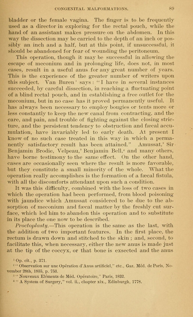 bladder or the female vagina. The finger is to be frequently used as a director in exploring for tlie rectal pouch, while the hand of an assistant makes pressure on the abdomen. In this Avay the dissection may be carried to the depth of an inch or pos- sibly an inch and a half, but at this point, if unsuccessful, it should be abandoned for fear of wounding the peritoneum. This operation, though it may be successful in allowing the escape of meconium and in prolonging life, does not, in most cases, result in a useful anus for any great number of years. This is the experience of the greater number of writers upon this subject. Van Buren' says: I have in several instances succeeded, by careful dissection, in reaching a fluctuating point of a blind rectal pouch, and in establishing a free outlet for the meconium, but in no case has it proved permanently useful. It has always been necessary to employ bougies or tents move or less constantly to keep the new canal from contracting, and the care, and pain, and trouble of fighting against the closing stric- ture, and the persistent tendency to obstruction and faecal accu- mulation, have invariably led to early death. At present I know of no such case treated in this way in which a perma- nently satisfactory result has been attained. Amussat, Sir Benjamin Brodie, Velpeau,' Benjamin Bell,^ and many others, have borne testimony to the same effect. On the other hand, cases are occasionally seen where the result is more favorable, but they constitute a small minority of the whole. AVhat the operation really accomplishes is the formation of a faecal fistula, wath all the discomforts attendant upon such a condition. It was this difficulty, combined with the loss of two cases in which the operation had been performed, from blood poisoning with jaundice which Amussat considered to be due to the ab- sorption of meconium and faecal matter by the freshly cut sur- face, which led him to abandon this operation and to substitute in its place the one now to be described. ProctojDhisfy.—This operation is the same as the last, with the addition of two important features. In the first place, the rectum is drawn down and stitched to the skin ; and, second, to facilitate this, when necessary, either the new anus is made just at the tip of the coccyx, or that bone is exsected and the anus ' Op. cit., p. 371. -  Observation sur une Operatiou d'Auus artificiel, etc., Gaz. Med. deParis. No- vember 28th, 1835, p. 753. '■'  Nouveaux Elements de Med. Operatoire, Paris, 1832. *  A System of Surgery, vol. ii., chapter xix., Edinburgh, 1778.