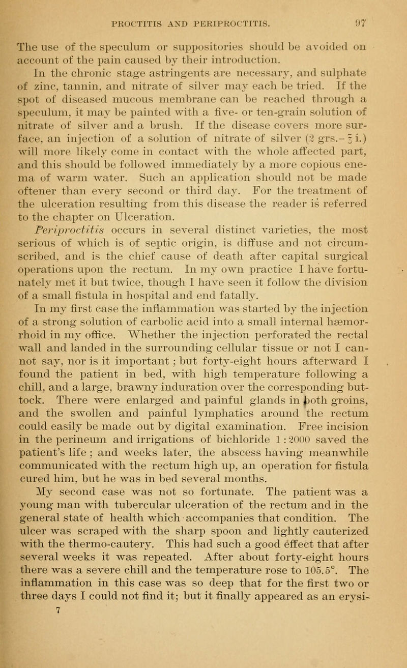 The use of the specukim or suppositories should be avoided on account of the pain caused by their introduction. In the chronic stage astringents are necessary, and sulphate of zinc, tannin, and nitrate of silver may each be tried. If the spot of diseased mucous membrane can be reached through a speculum, it may be painted with a five- or ten-grain solution of nitrate of silver and a brush. If the disease covers more sur- face, an injection of a solution of nitrate of silver (--i grs.-3 i.) will more likely come in contact with the whole affected part, and tliis should be followed immediately b}^ a more copious ene- ma of warm water. Such an application should not be made oftener than every second or third day. For the treatment of the ulceration resulting from this disease the reader is referred to the chapter on Ulceration. Periproctitis occurs in several distinct varieties, the most serious of which is of septic origin, is diffuse and not circum- scribed, and is the chief cause of death after capital surgical operations upon the rectum. In my own practice I have fortu- nately met it but twice, though I have seen it follow the division of a small fistula in hospital and end fatally. In my first case the inflammation was started by the injection of a strong solution of carbolic acid into a small internal hsemor- rhoid in my office. Whether the injection perforated the rectal wall and landed in the surrounding cellular tissue or not I can- not say, nor is it important; but forty-eight hours afterward I found the patient in bed, with high temperature following a chill, and a large, brawny induration over the corresponding but- tock. There were enlarged and painful glands in Jr)oth groins, and the swollen and painful lymphatics around the rectum could easily be made out by digital examination. Free incision in the perineum and irrigations of bichloride 1: 2000 saved the patient's life ; and weeks later, the abscess having meanwhile communicated with the rectum high up, an operation for fistula cured him, but he was in bed several months. My second case was not so fortunate. The patient was a young man with tubercular ulceration of the rectum and in the general state of health which accompanies that condition. The ulcer was scraped with the sharp spoon and lightly cauterized with the thermo-cautery. This had such a good effect that after several weeks it was repeated. After about forty-eight hours there was a severe chill and the temperature rose to 105.5°. The inflammation in this case was so deep that for the first two or three days I could not find it; but it finally appeared as an erysi-