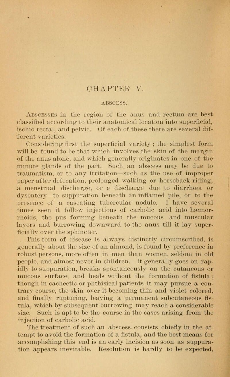 CHAPTEE Y. ABSCESS. Abscesses in the region of the anus and rectum are best classified according to their anatomical location into superficial, ischio-rectal, and pelvic. Of each of these there are several dif- ferent varieties. Considering first the superficial variety : the simplest form will be found to be that which involves the skin of the margin of the anus alone, and which generally originates in one of the minute glands of the part. Such, an abscess may be due to traumatism, or to any irritation—such as the use of improper paper after defecation, prolonged walking or horseback riding, a menstrual discharge, or a discharge due to diarrhoea or dysentery—to supj^uration beneath an inflamed pile, or to the presence of a caseating tubercular nodule. I have several times seen it follow injections of carbolic acid into haemor- rhoids, the pus forming beneath the mucous and muscular layers and burrowing downward to the anus till it lay super- ficialh^ over the sphincter. This form of disease is always distinctly circumscribed, is generally about the size of an almond, is found by preference in robust persons, more often in men than women, seldom in old people, and almost never in children. It generally goes on rap- idly to suppuration, breaks spontaneously on the cutaneous or mucous surface, and heals without the formation of fistula; though in cachectic or phthisical patients it may pursue a con- trary course, the skin over it becoming thin and violet colored, and finally rupturing, leaving a permanent subcutaneous fis- tula, which by subsequent burrowing may reach a considerable size. Such is apt to be the course in the cases arising from the injection of carbolic acid. The treatment of such an abscess, consists chiefly in the at- tempt to avoid the formation of a fistula, and the best means for accomplishing this end is an early incision as soon as suppura- tion appears inevitable. Resolution is hardly to be expected,