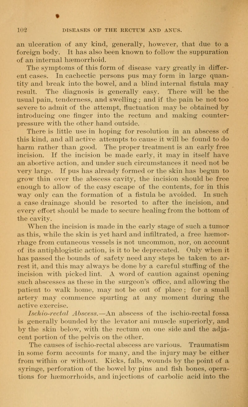 an ulceration of any kind, generally, however, that clue to a foreign body. It has also been known to follow the suppuration of an internal hsemorrhoid. The symptoms of this form of disease vary greatly in differ- ent cases. In cachectic persons pus may form in large quan- tity and break into the bowel, and a blind internal fistula may result. The diagnosis is generally easy. There will be the usual pain, tenderness, and swelling ; and if the pain be not too severe to admit of the attempt, fluctuation may be obtained by introducing one finger into the rectum and making counter- pressure with the other hand outside. There is little use in hoping for resolution in an abscess of this kind, and all active attempts to cause it will be found to do harm rather than good. The proper treatment is an early free incision. If the incision be made early, it may in itself have an abortive action, and under such circumstances it need not be very large. If pus has already formed or the skin has begun to grow thin over the abscess cavity, the incision should be free enough to allow of the easy escape of the contents, for in this way only can the formation of a fistula be avoided. In such a case drainage should be resorted to after the incision, and every effort should be made to secure healing from the bottom of the cavity. When the incision is made in the early stage of such a tumor as this, while the skin is yet hard and infiltrated, a free haemor- rhage from cutaneous vessels is not uncommon, nor, on account of its antiphlogistic action, is it to be deprecated. Only when it has passed the bounds of safety need any steps be taken to ar- rest it, and this may always be done by a careful stuffing of the incision with picked lint. A word of caution against opening such abscesses as these in the surgeon's office, and allowing tlie patient to walk home, may not be out of place ; for a small artery may commence spurting at any moment during the active exercise. Ischio-rectal Abscess.—An abscess of the ischio-rectal fossa is generally bounded by the levator ani muscle superiorly, and by the skin below, with the rectum on one side and the adja- cent portion of the pelvis on the other. The causes of ischio-rectal abscess are various. Traumatism in some form accounts for many, and the injury may be either from witliin or without. Kicks, falls, wounds by the point of a syringe, perforation of the bowel by pins and fish bones, opera- tions for ha'morrhoids, and injections of carbolic acid into the