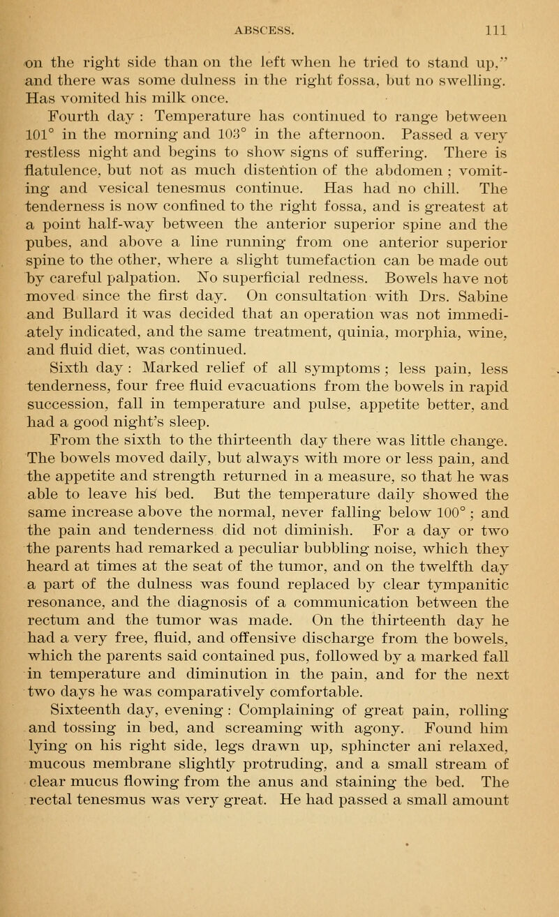 on the right side than on the left when he tried to stand up, and there was some duhiess in the right fossa, but no swelHng. Has vomited his milk once. Fourth day : Temperature has continued to range between 101° in the morning and 103° in the afternoon. Passed a very restless night and begins to show signs of suffering. There is flatulence, but not as much distention of the abdomen ; vomit- ing and vesical tenesmus continue. Has had no chill. The tenderness is now confined to the right fossa, and is greatest at a point half-way between the anterior superior spine and the pubes, and above a line running from one anterior superior spine to the other, where a slight tumefaction can be made out by careful palpation. No superficial redness. Bowels have not moved since the first day. On consultation with Drs. Sabine and BuUard it was decided that an operation was not immedi- ately indicated, and the same treatment, quinia, morphia, wine, and fluid diet, was continued. Sixth day : Marked relief of all symptoms ; less pain, less tenderness, four free fluid evacuations from the bowels in rapid succession, fall in temperature and pulse, appetite better, and had a good night's sleep. From the sixth to the thirteenth day there was little change. The bowels moved daily, but always with more or less pain, and the appetite and strength returned in a measure, so that he was able to leave his bed. But the temperature daily showed the same increase above the normal, never falling below 100°; and the pain and tenderness did not diminish. For a day or two the parents had remarked a peculiar bubbling noise, which they heard at times at the seat of the tumor, and on the twelfth day a part of the dulness was found replaced by clear tympanitic resonance, and the diagnosis of a communication between the rectum and the tumor was made. On the thirteenth day he had a very free, fluid, and offensive discharge from the bowels, which the parents said contained pus, followed by a marked fall in temperature and diminution in the pain, and for the next two days he was comparatively comfortable. Sixteenth day, evening : Complaining of great pain, rolling and tossing in bed, and screaming with agony. Found him lying on his right side, legs drawn up, sphincter ani relaxed, mucous membrane slightly protruding, and a small stream of clear mucus flowing from the anus and staining the bed. The rectal tenesmus was very great. He had passed a small amount