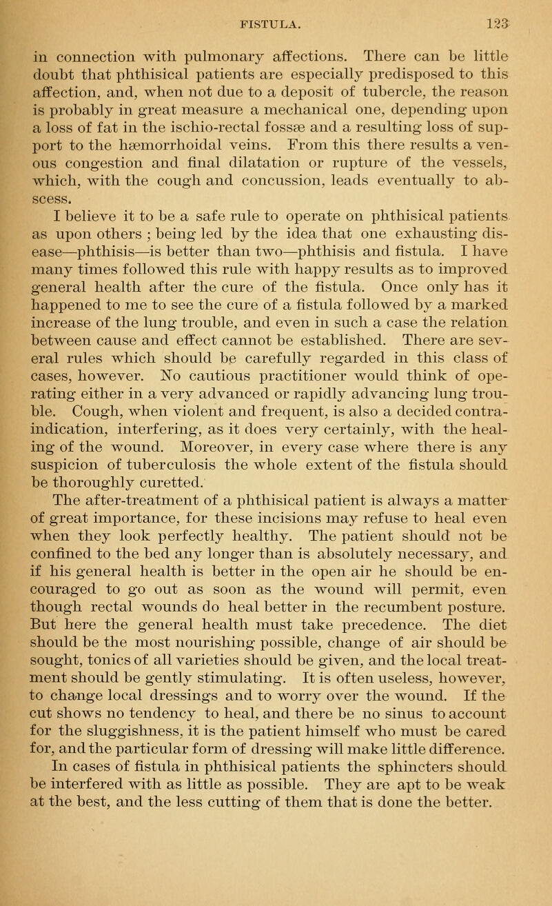 in connection with pulmonary affections. There can be Uttle doubt that phthisical patients are especially jDredisposed. to this affection, and, when not due to a deposit of tubercle, the reason is probably in great measure a mechanical one, depending upon a loss of fat in the ischio-rectal fossse and a resulting loss of sup- port to the hsemorrhoidal veins. From this there results a ven- ous congestion and final dilatation or rupture of the vessels, which, with the cough and concussion, leads eventually to ab- scess. I believe it to be a safe rule to operate on phthisical patients as upon others ; being led by the idea that one exhausting dis- ease—phthisis—is better than two—phthisis and fistula. I have many times followed this rule with happy results as to improved general health after the cure of the fistula. Once only has it happened to me to see the cure of a fistula followed by a marked increase of the lung trouble, and even in such a case the relation between cause and effect cannot be established. There are sev- eral rules which should be carefully regarded in this class of cases, however. No cautious practitioner would think of ope- rating either in a very advanced or rapidly advancing lung trou- ble. Cough, when violent and frequent, is also a decided contra- indication, interfering, as it does very certainly, with the heal- ing of the wound. Moreover, in every case where there is any suspicion of tuberculosis the whole extent of the fistula should be thoroughly curetted. The after-treatment of a phthisical patient is always a matter of great importance, for these incisions may refuse to heal even when they look perfectly healthy. The patient should not be confined to the bed any longer than is absolutely necessary, and if his general health is better in the open air he should be en- couraged to go out as soon as the wound will permit, even though rectal wounds do heal better in the recumbent posture. But here the general health must take precedence. The diet should be the most nourishing possible, change of air should be sought, tonics of all varieties should be given, and the local treat- ment should be gently stimulating. It is often useless, however, to change local dressings and to worry over the wound. If the cut shows no tendency to heal, and there be no sinus to account for the sluggishness, it is the patient himself who must be cared for, and the particular form of dressing will make little difference. In cases of fistula in phthisical patients the sphincters should be interfered with as little as possible. They are apt to be weak at the best, and the less cutting of them that is done the better.