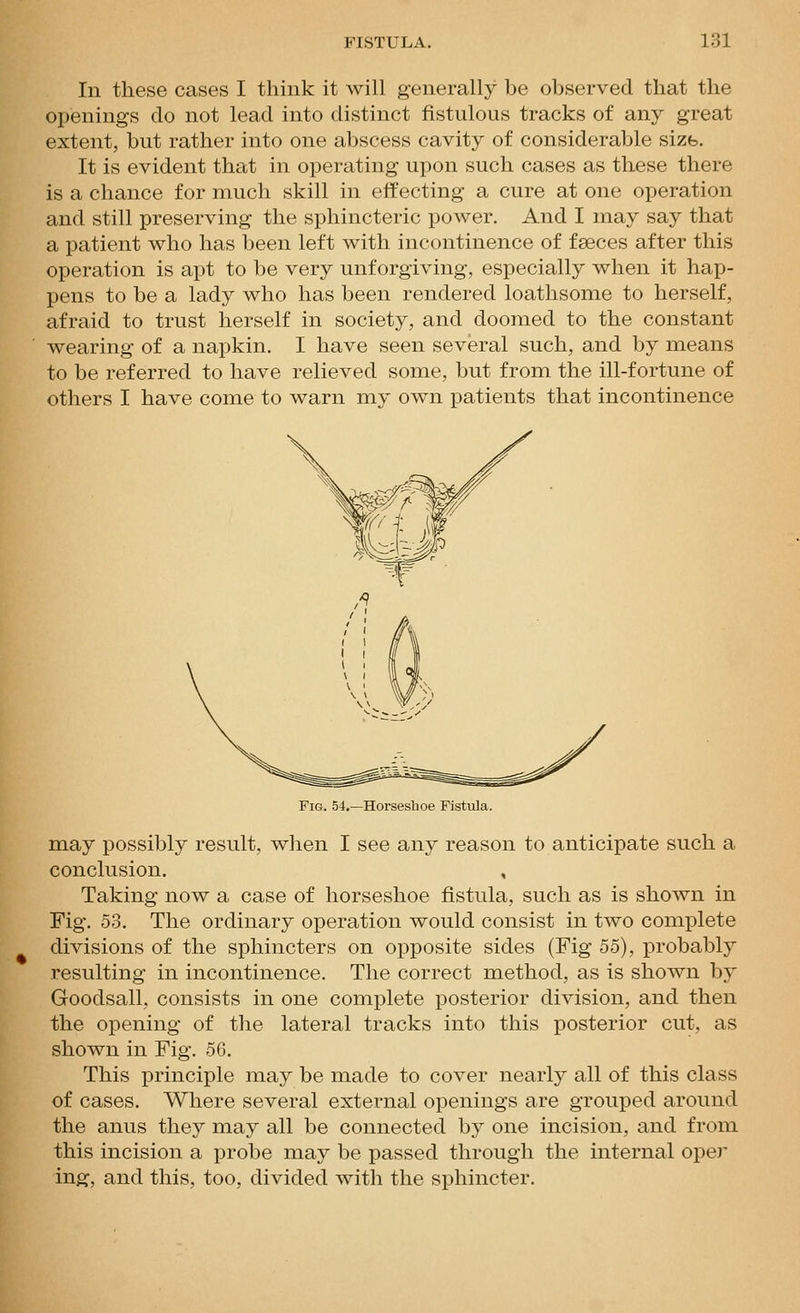 In these cases I think it will generally be observed that the openings do not lead into distinct fistulous tracks of any great extent, but rather into one abscess cavity of considerable sizb. It is evident that in operating upon such cases as these there is a chance for much skill in effecting a cure at one operation and still preserving the sphincteric power. And I may say that a patient who has been left with incontinence of fseces after this operation is apt to be very unforgiving, especially when it hap- pens to be a lady who has been rendered loathsome to herself, afraid to trust herself in society, and doomed to the constant wearing of a napkin. I have seen several such, and by means to be referred to have relieved some, but from the ill-fortune of others I have come to warn my own patients that incontinence Fig. 54.—Horseshoe Fistula. m.ay possibly result, when I see any reason to anticipate such a conclusion. , Taking now a case of horseshoe fistula, such as is shown in Fig. 53. The ordinary operation would consist in two complete divisions of the sphincters on opposite sides (Fig 55), probably resulting in incontinence. The correct method, as is shown by Goodsall, consists in one complete posterior division, and then the opening of the lateral tracks into this posterior cut, as shown in Fig. 56. This principle may be made to cover nearly all of this class of cases. Where several external openings are grouped around the anus they may all be connected by one incision, and from this incision a probe may be passed through the internal oper ing, and this, too, divided with the sphincter.