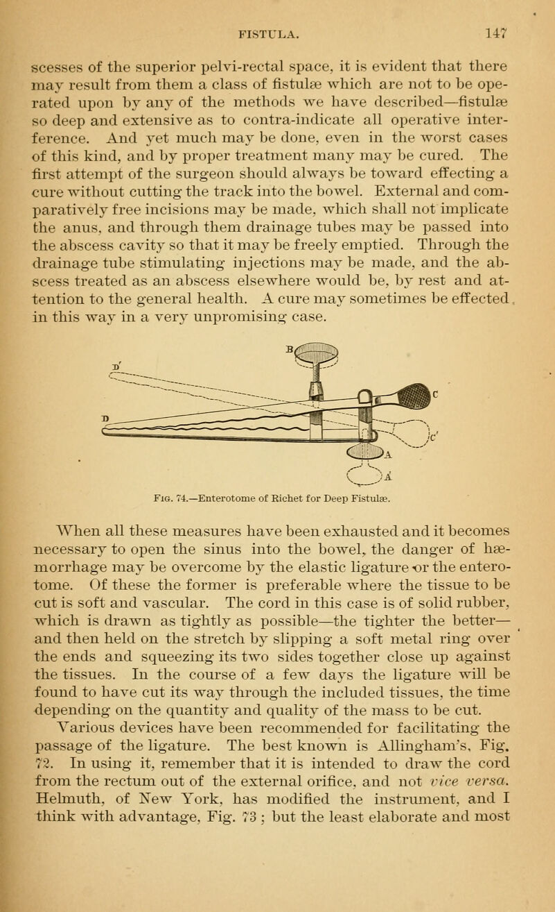 scesses of the superior pelvi-rectal space, it is evident that there may result from them a class of fistulse which are not to be ope- rated upon by any of the methods we have described—fistulpe so deep and extensive as to contra-indicate all operative inter- ference. And vet much may be done, even in the worst cases of this kind, and by proper treatment many may be cured. The first attempt of the surgeon should always be toward effecting a cure without cutting the track into the bowel. External and com- paratively free incisions may be made, which shall not implicate the anus, and through them drainage tubes may be passed into the abscess cavity so that it may be f reel}^ emptied. Through the drainage tube stimulating injections may be made, and the ab- scess treated as an abscess elsewhere would be, by rest and at- tention to the general health. A cure may sometimes be effected in this way in a very unpromising case. Fig. 74.—Enterotome of Richet for Deep Fistulae. When all these measures have been exhausted and it becomes necessary to open the sinus into the bowel, the danger of hae- morrhage may be overcome by the elastic ligature or the entero- tome. Of these the former is preferable where the tissue to be cut is soft and vascular. The cord in this case is of solid rubber, which is drawn as tightly as possible—the tighter the better— and then held on the stretch by slipping a soft metal ring over the ends and squeezing its two sides together close up against the tissues. In the course of a few days the ligature will be found to have cut its way through the included tissues, the time depending on the quantity and quality of the mass to be cut. Various devices have been recommended for facilitating the passage of the ligature. The best known is Allingham's, Fig. 72. In using it, remember that it is intended to draw the cord from the rectum out of the external orifice, and not vice versa. Helmuth. of New York, has modified the instrument, and I think with advantage. Fig. 73 ; but the least elaborate and most