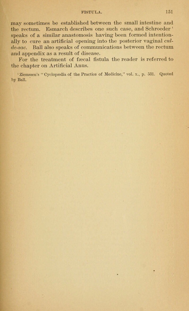 may sometimes be established between the small intestine and the rectum. Esmarch describes one such case, and Schroeder ' speaks of a similar anastomosis having been formed intention- ally to cure an artificial opening into the posterior vaginal cul- de-sac. Ball also speaks of communications between the rectum and appendix as a result of disease. For the treatment of faecal fistula the reader is referred to the chapter on Artificial Anus. 'Ziemssen's  Cyclopfedia of the Practice of Medicine, vol. x., p. 531. Quoted by Ball.