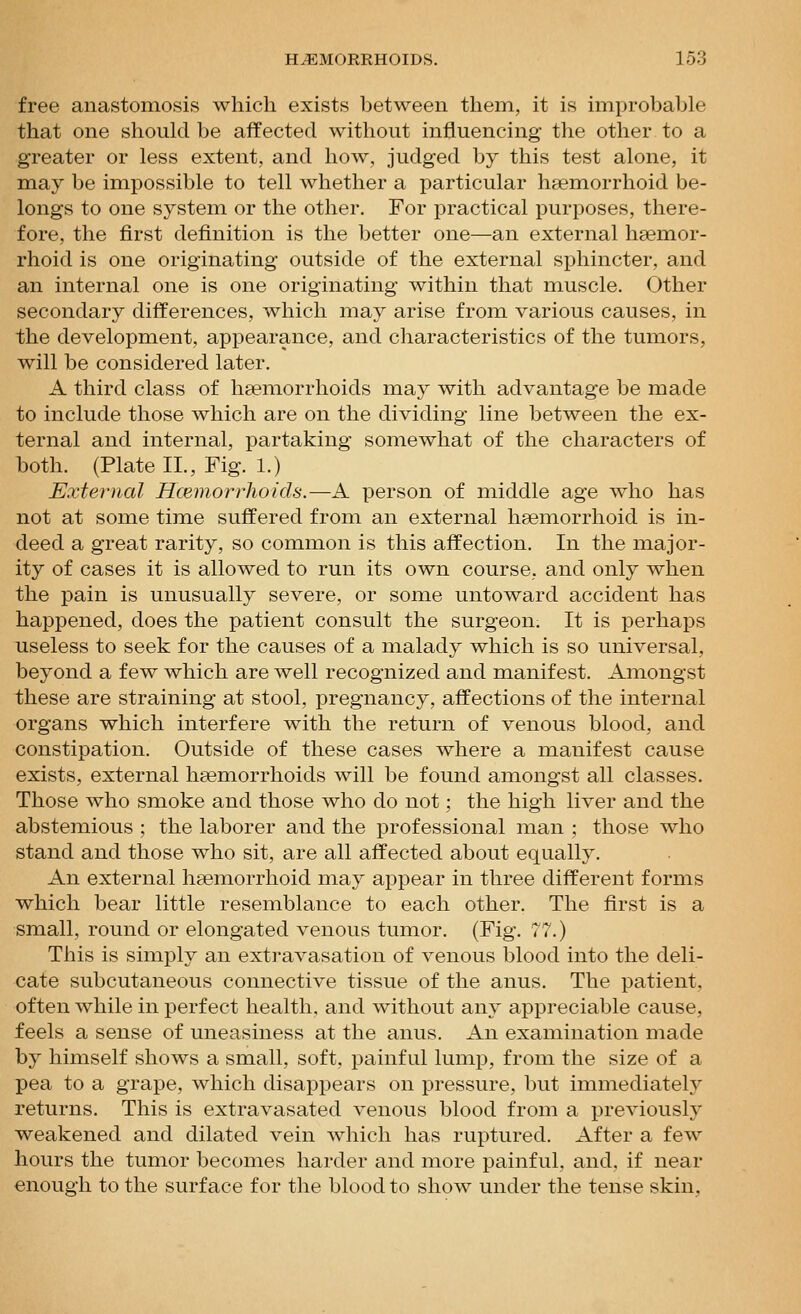 free anastomosis which exists between them, it is improbable that one should be affected without influencing the other to a greater or less extent, and how, judged by this test alone, it may be impossible to tell whether a particular haemorrhoid be- longs to one system or the other. For practical purposes, there- fore, the first definition is the better one—an external hsemor- rhoid is one originating outside of the external sphincter, and an internal one is one originating within that muscle. Other secondary diff:erences, which may arise from various causes, in the development, appearance, and characteristics of the tumors, will be considered later. A third class of haemorrhoids may with advantage be made to include those which are on the dividing line between the ex- ternal and internal, partaking somewhat of the characters of both. (Plate II., Fig. 1.) External Hcemorrhoids.—A person of middle age who has not at some time suffered from an external hfemorrhoid is in- deed a great rarity, so common is this affection. In the major- ity of cases it is allowed to run its own course, and only when the pain is unusually severe, or some untoward accident has happened, does the patient consult the surgeon. It is perhaps useless to seek for the causes of a malady which is so universal, beyond a few which are well recognized and manifest. Amongst these are straining at stool, pregnancy, affections of the internal organs which interfere with the return of venous blood, and constipation. Outside of these cases where a manifest cause exists, external hsemorrhoids will be found amongst all classes. Those who smoke and those who do not; the high liver and the abstemious ; the laborer and the professional man ; those who stand and those who sit, are all affected about equally. An external ha3morrhoid may appear in three different forms which bear little resemblance to each other. The first is a small, round or elongated venous tumor. (Fig. 77.) This is simply an extravasation of venous blood into the deli- cate subcutaneous connective tissue of the anus. The patient, often while in perfect health, and without any appreciable cause, feels a sense of uneasiness at the anus. An examination made by himself shows a small, soft, painful lump, from the size of a pea to a grape, which disappears on pressure, but immediately returns. This is extravasated venous blood from a previously weakened and dilated vein which has ruptured. After a few hours the tumor becomes harder and more painful, and. if near enough to the surface for the blood to show under the tense skin,