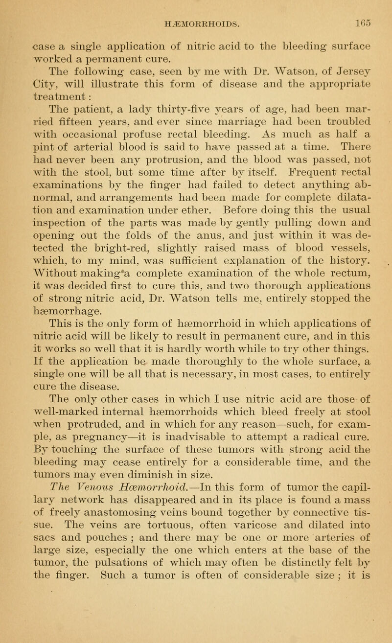 case a single application of nitric acid to the bleeding surface worked a permanent cure. The following case, seen by me with Dr. Watson, of Jersey City, will illustrate this form of disease and the appropriate treatment: The patient, a lady thirty-five years of age, had been mar- ried fifteen years, and ever since marriage had been troubled with occasional profuse rectal bleeding. As much as half a pint of arterial blood is said to have passed at a time. There had never been any protrusion, and the blood was passed, not with the stool, but some time after by itself. Frequent rectal examinations by the finger had failed to detect anything ab- normal, and arrangements had been made for complete dilata- tion and examination under ether. Before doing this the usual inspection of the parts was made by gently pulling down and opening out the folds of the anus, and just within it was de- tected the bright-red, slightly raised mass of blood vessels, which, to my mind, was sufficient explanation of the history. Without making'a complete examination of the whole rectum, it was decided first to cure this, and two thorough applications of strong nitric acid. Dr. Watson tells me, entirely stopped the ha?morrhage. This is the only form of hsemorrhoid in which applications of nitric acid will be likely to result in permanent cure, and in this it works so well that it is hardly worthwhile to try other things. If the application be made thoroughly to the whole surface, a single one will be all that is necessary, in most cases, to entirely cure the disease. The only other cases in which I use nitric acid are those of well-marked internal hsemorrhoids which bleed freely at stool when protruded, and in which for any reason—such, for exam- ple, as pregnancy—it is inadvisable to attempt a radical cure. By touching the surface of these tumors with strong acid the bleeding may cease entirely for a considerable time, and the tumors may even diminish in size. The Venous Hcemorrhoid.—In this form of tumor the capil- lary network has disappeared and in its place is found a mass of freely anastomosing veins bound together by connective tis- sue. The veins are tortuous, often varicose and dilated into sacs and pouches ; and there may be one or more arteries of large size, especially the one which enters at the base of the tumor, the pulsations of which may often be distinctly felt by the finger. Such a tumor is often of considerable size ; it is