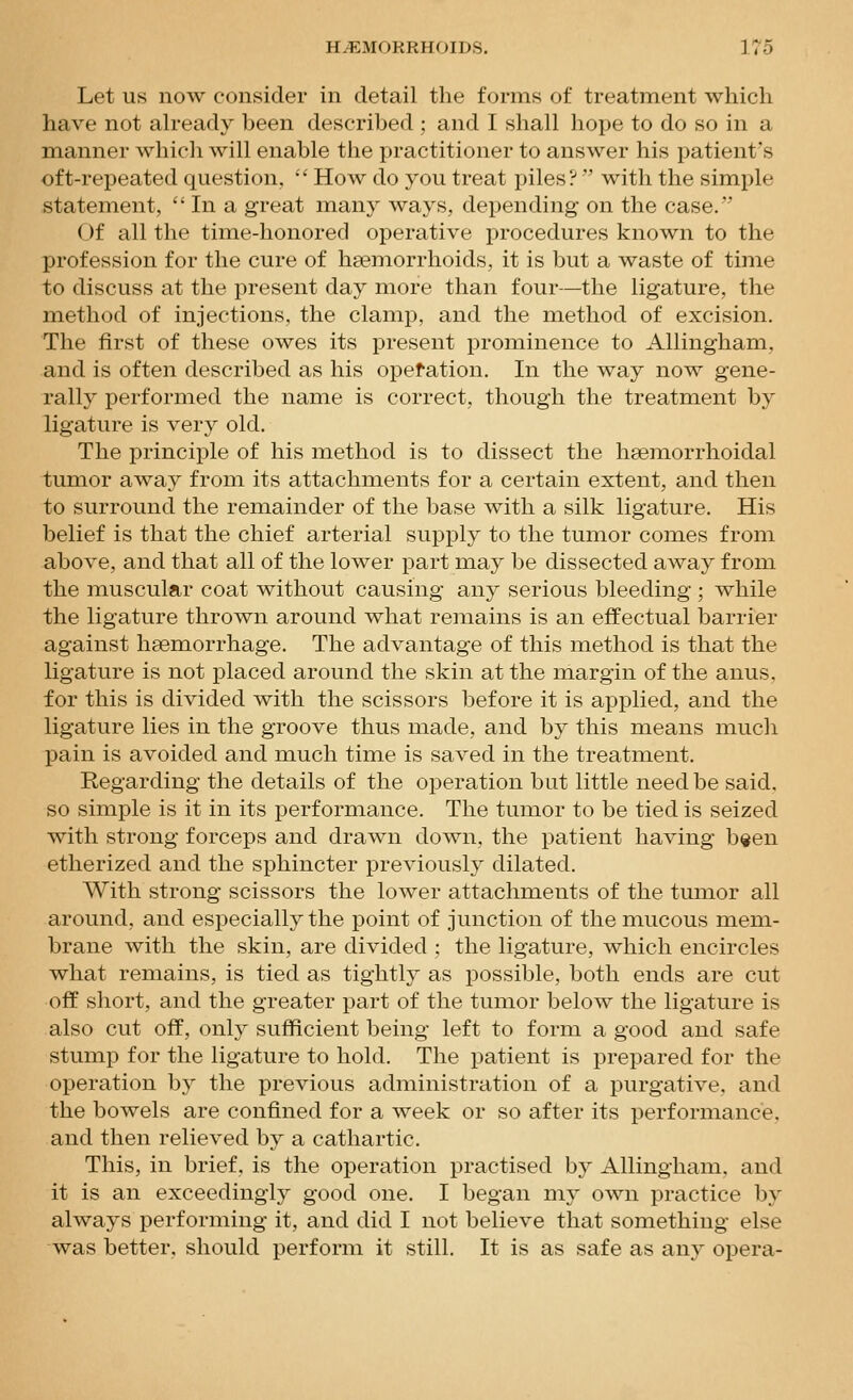 Let us now consider in detail the forms of treatment which have not ah-eady been described ; and I shall hope to do so in a manner which will enable the practitioner to answer his patient's oft-repeated question,  How do you treat piles? with the simple statement,  In a great many ways, depending on the case. Of all the time-honored operative procedures known to the profession for the cure of hasmorrhoids, it is but a waste of time to discuss at the present day more than four—the ligature, the method of injections, the clamp, and the method of excision. The first of these owes its present prominence to Allingham, and is often described as his opefation. In the way now gene- rally performed the name is correct, though the treatment by ligature is very old. The principle of his method is to dissect the hsemorrhoidal tumor away from its attachments for a certain extent, and then to surround the remainder of the base with a silk ligature. His belief is that the chief arterial supply to the tumor comes from above, and that all of the lower part may be dissected away from the muscular coat without causing any serious bleeding ; while the ligature thrown around what remains is an effectual barrier against haemorrhage. The advantage of this method is that the ligature is not placed around the skin at the margin of the anus, for this is divided with the scissors before it is applied, and the ligature lies in the groove thus made, and by this means much pain is avoided and much time is saved in the treatment. Regarding the details of the operation but little need be said, so simple is it in its performance. The tumor to be tied is seized with strong forceps and drawn down, the patient having b«en etherized and the sphincter previously dilated. With strong scissors the lower attachments of the tumor all around, and especially the point of junction of the mucous mem- brane with the skin, are divided ; the ligature, which encircles what remains, is tied as tightly as possible, both ends are cut off short, and the greater part of the tumor below the ligature is also cut off, only sufficient being left to form a good and safe stump for the ligature to hold. The patient is prepared for the operation by the previous administration of a purgative, and the bowels are confined for a week or so after its performance, and then relieved by a cathartic. This, in brief, is the operation practised by Allingham, and it is an exceedingly good one. I began my own practice by always performing it, and did I not believe that something else was better, should perform it still. It is as safe as any opera-