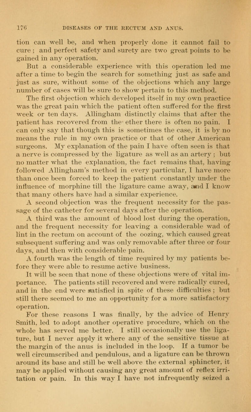 tion can well be, and when properly done it cannot fail to cure : and perfect safety and surety are two great points to be gained in any operation. But a considerable experience with this operation led me after a time to begin the search for something just as safe and just as sure, without some of the objections which any large number of cases will be sure to show pertain to this method. The first objection which developed itself in my own practice was the great pain which the patient often suffered for the first week or ten days. Allingham distinctly claims that after the patient has recovered from the ether there is often no pain. I can only say that though this is sometimes the case, it is by no means the rule in my own practice or that of other American surgeons. My explanation of the pain I have often seen is that a nerve is compressed by the ligature as well as an artery ; but no matter what the explanation, the fact remains that, having folloAved Allingham's method in every particular, I have more than once been forced to keep the patient constantly under the influence of morphine till the ligature came away, aiid I know that many others have had a similar experience. A second objection was the frequent necessity for the pas- sage of the catheter for several days after the operation. A third was the amount of blood lost during the operation, and the frequent necessity for leaving a considerable wad of lint in the rectum on account of the oozing, which caused great subsequent suffering and was only removable after three or four days, and then with considerable pain. A fourth was the length of time required by my patients be- fore they were able to resume active business. It will be seen that none of these objections were of vital im- portance. The patients still recovered and were radically cured, and in the end were satisfied in spite of these difficulties ; but still tliere seemed to me an opportunity for a more satisfactory operation. For these reasons I was finally, by the advice of Henry Smith, led to adopt another operative procedure, which on the whole has served me better. I still occasionally use the liga- ture, but I never apply it where any of the sensitive tissue at the margin of the anus is included in the loop. If a tumor be well circumscribed and pendulous, and a ligature can be thrown around its base and still l)e well above the external sphincter, it may be applied without causing any great amount of reflex irri- tation or pain. In this way I have not infrequently seized a