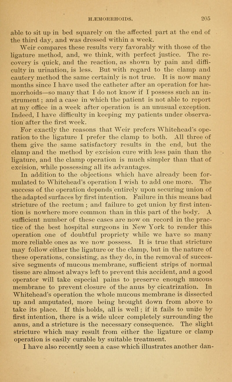 able to sit up in bed squarely on the affected part at the end of the third day, and was dressed within a week. Weir compares these results very favorably with those of the ligature method, and, we think, with perfect justice. The re- covery is quick, and the reaction, as shown by pain and diffi- culty in urination, is less. But with regard to the clamp and cautery method the same certainly is not true. It is now many months since I have used the catheter after an operation for hae- morrhoids—so many that I do not know if I possess such an in- strument ; and a case in which the patient is not able to report at my office in a week after operation is an unusual exception. Indeed, I have difficulty in keeping my patients under observa- tion after the first week. For exactly the reasons that Weir prefers Whitehead's ope- ration to the ligature I prefer the clamp to both. All three of them give the same satisfactory results in the end, but the clamp and the method by excision cure with less pain than the ligature, and the clamp operation is much simpler than that of excision, while possessing all its advantages. In addition to the objections which have already been for- mulated to Whitehead's operation I wish to add one more. The success of the operation depends'entirely upon securing union of the adapted surfaces by first intention. Failure in this means bad stricture of the rectum ; and failure to get union by first inten- tion is nowhere more common than in this part of the body. A sufficient number of these cases are now on record in the prac- tice of the best hospital surgeons in New York to render this operation one of doubtful propriety while we have so many more reliable ones as we now possess. It is true that stricture may follow either the ligature or the clamp, but in the nature of these operations, consisting, as they do, in the removal of succes- sive segments of mucous membrane, sufficient strips of normal tissue are almost always left to prevent this accident, and a good operator will take especial pains to preserve enough mucous membrane to prevent closure of the anus by cicatrization. In Whitehead's operation the whole mucous membrane is dissected up and amputated, more being brought down from above to take its place. If this holds, all is well; if it fails to unite by first intention, there is a wide ulcer completely surrounding the anus, and a stricture is the necessary consequence. The slight stricture which may result from either the ligature or clamp operation is easily curable by suitable treatment. I have also recently seen a case which illustrates another dan-