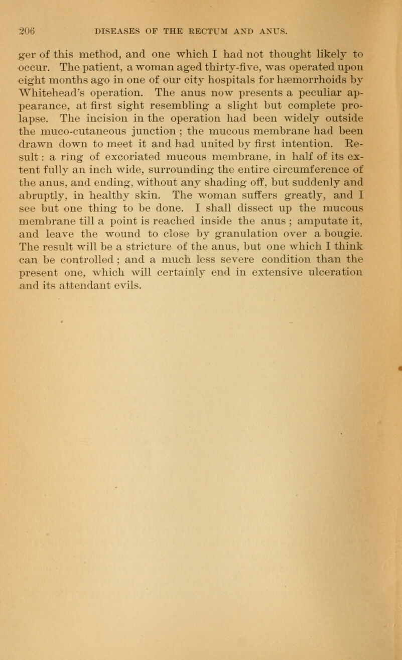 ger of this method, and one which I had not thought likely to occur. The patient, a woman aged thirty-five, was operated upon eight months ago in one of our city hospitals for hsemorrhoids by Whitehead's operation. The anus now presents a peculiar ap- pearance, at first sight resembling a slight but complete pro- lapse. The incision in the operation had been widely outside the muco-cutaneous junction ; the mucous membrane had been drawn down to meet it and had united by first intention. Re- sult : a ring of excoriated mucous membrane, in half of its ex- tent fully an inch wide, surrounding the entire circumference of the anus, and ending, without any shading off, but suddenly and abruptly, in healthy skin. The woman suffers greatly, and I see but one thing to be done. I shall dissect up the mucous membrane till a point is reached inside the anus ; amputate it, and leave the wound to close by granulation over a bougie. The result will be a stricture of the anus, but one which I think can be controlled; and a much less severe condition than the present one, which will certainly end in extensive ulceration and its attendant evils.