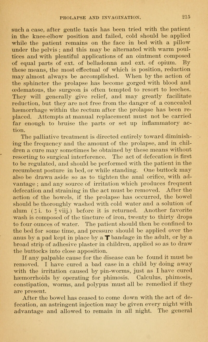 such a case, after gentle taxis has been tried with the patient in the knee-elbow position and failed, cold should be applied while the patient remains on the face in bed with a pillow under the pelvis ; and this may be alternated with warm poul- tices and with plentiful applications of an ointment composed of equal parts of ext. of belladonna and ext. of opium. By these means, the most effectual of which is position, reduction may almost always be accomplished. When by the action of the sphincter the prolapse has become gorged with blood and oedematous, the surgeon is often tempted to resort to leeches. They will generally give relief, and may greatly facilitate reduction, but they are not free from the danger of a concealed haemorrhage within the rectum after the prolapse has been re- placed. Attempts at manual replacement must not be carried far enough to bruise the parts or set up inflammatory ac- tion. The palliative treatment is directed entirely toward diminish- ing the frequency and the amount of the prolapse, and in chil- dren a cure may sometimes be obtained by these means without resorting to surgical interference. The act of defecation is first to be regulated, and should be performed with the patient in the recumbent posture in bed, or while standing. One buttock may also be drawn aside so as to tighten the anal orifice, with ad- vantage ; and any source of irritation which produces frequent defecation and straining in the act must be removed. After the action of the bowels, if the prolapse has occurred, the bowel should be thoroughly washed with cold water and a solution of alum (3i. to sviij.) before it is returned. Another favorite wash is composed of the tincture of iron, twenty to thirty drops to four ounces of water. The patient should then be confined to the bed for some time, and pressure should be applied over the anus by a pad kept in place by a T bandage in the adult, or by a broad strip of adhesive plaster in children, applied so as to draw the buttocks into close apposition. If any palpable cause for the disease can be found it must be removed. I have cured a bad case in a child by doing away with the irritation caused by pin-worms, just as I have cured haemorrhoids by operating for phimosis. Calculus, phimosis, constipation, worms, and polypus must all be remedied if they are present. After the bowel has ceased to come down with the act of de- fecation, an astringent injection may be given every night with advantage and allowed to remain in all night. The general