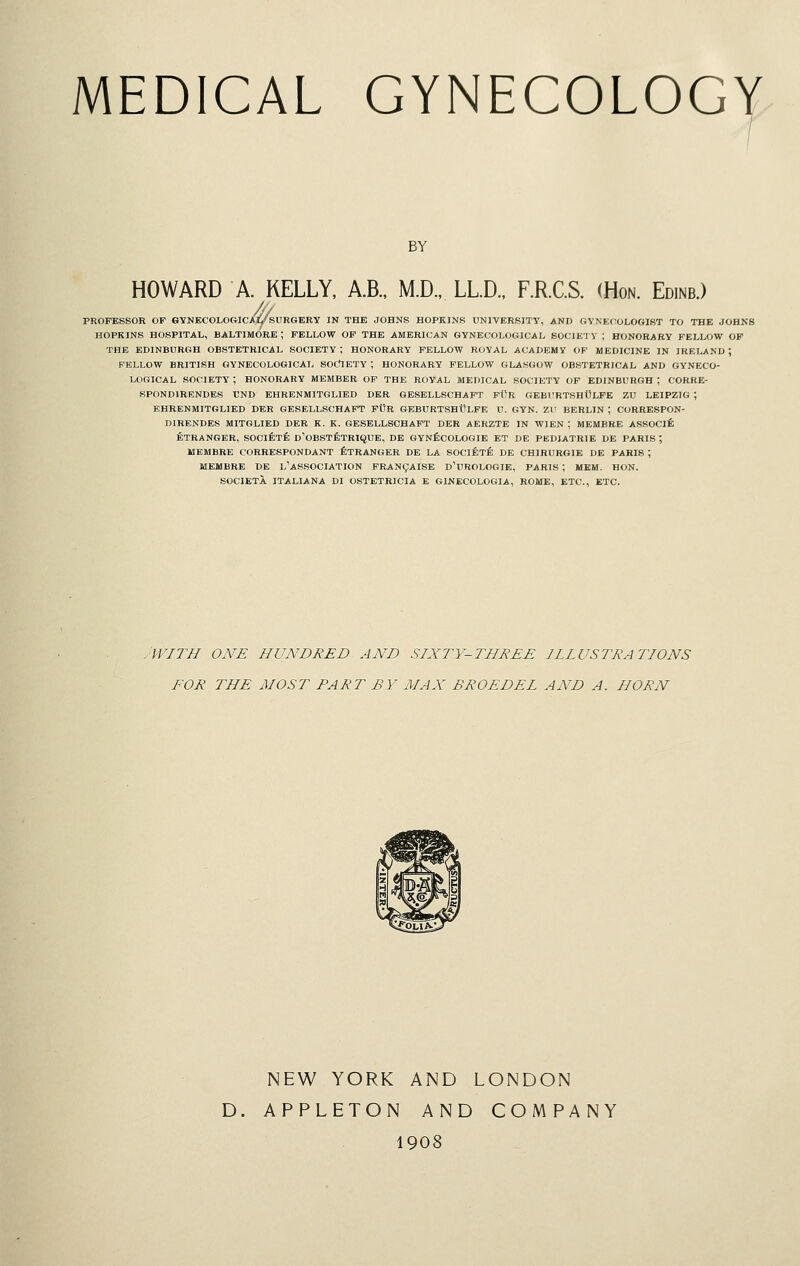 BY HOWARD A. KELLY, A.B., M.D., LLD., F.R.C.S. (Hon. Edinb.) PROFESSOR OF GYNECOLOGICAi/sURGERY IN THE JOHNS HOPKINS UNIVERSITY, AND CiVNECOLGGIST TO THE JOHNS HOPKINS HOSPITAL, BALTIMORE; FELLOW OF THE AMERICAN GYNECOLOGICAL SOCIK'I V ; HONORARY FELLOW OF THE EDINBURGH OBSTETRICAL SOCIETY ; HONORARY FELLOW ROYAL ACADEMY OP MEDICINE IN IRELAND ; FELLOW BRITISH GYNECOLOGICAL SOdlETY ; HONORARY FELLOW GLASGOW OBSTETRICAL AND GYNECO- LOGICAL SOCIETY ; HONORARY MEMBER OF THE ROYAL MEDICAL SOCIETY OF EDINBURGH ; CORRE- SPONDIRENDES UND EHRENMITGLIED DKR GESELLSCHAFT FOR GEBURTSHOLFE ZU LEIPZIG ; EHRENMITGLIED DER GESELLSCHAFT FUR GEBURTSHWLPE U. GYN. ZU BERLIN ; CORRESPON- DIRENDES MIT6LIED DER K. K. GESELLSCHAFT DER AERZTE IN WIEN ; MEMBRE ASSOClfi ETRANGER, SOCIETfe D'OBSTfiTRIQUE, DE GYnScOLOGIE ET DE PEDIATRIE DE PARIS; MEMBRE CORRESPONDANT fiTRANGER DE LA SOCIETE DE CHIRURGIE DE PARIS ; MEMBRE DE l'ASSOCIATION FRAN9AISE D'UROLOGIE, PARIS ; MEM. HON. SOCIETA ITALIANA Dl OSTETRICIA E GINECOLOGIA, ROME, ETC., ETC. .WITH ONE HUNDRED AND SIXTY-THREE IIIUSTRATIONS FOR THE MOST PART BY MAX BROEDEL AND A. HORN NEW YORK AND LONDON D. APPLETON AND COMPANY 1908