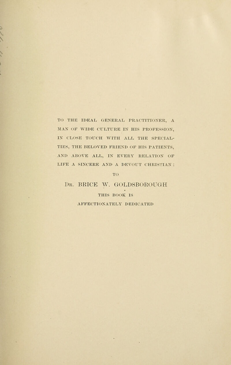 TO THE IDEAL GENERAL PRACTITIONER, A MAN OF WIDE CULTURE IN HIS PROFESSION, IN CLOSE TOUCH WITH ALL THE SPECIAL- TIES, THE BELOVED FRIEND OF HIS PATIENTS, AND ABOVE ALL, IN EVERY RELATION OF LIFE A SINCERE AND A DEVOUT CHRISTIAN : TO Dr. BRICE W. GOLDSBOROUGH this book is affectionately dedicated
