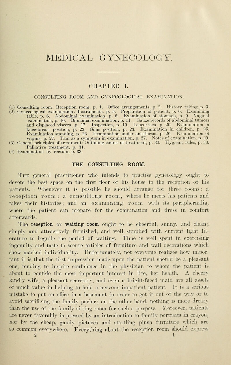 MEDICAL GYNECOLOGY. CHAPTEE I. CONSULTING ROOM AND GYNECOLOGICAL EXAMINATION. (1) Consulting room: Reception room, p. L OfRce arrangements, p. 2. History taking, p. 3. (2) Gynecological examination: Instruments, p. 5. Preparation of patient, p. 6. Examining table, p. 6. Abdominal examination, p. 6. Examination of stomach, p. 9. Vaginal examination, p. 10. Bimanual examination, p. IL Gauze records of abdominal tumors and displaced viscera, p. 17. Inspection, p. 19. Leucorrhea, p. 20. Examination in knee-breast position, p. 23. Sims position, p. 23. Examination in children, p. 25. Examination standing, p. 26. Examination under anesthesia, p. 26. Examination of virgins, p. 27. Pain as a symptom in examination, p. 27. Notes of examination, p. 29. (3) General principles of treatment: Outlining course of treatment, p. 30. Hygienic rules, p. 30. Palhative treatment, p. 31. (4) Examination by rectum, p. 33. THE CONSULTING ROOM. The general practitioner who intends to practise gynecology ought to devote the hest space on the first floor of his house to the reception of his patients. Whenever it is possible he shonld arrange for three rooms: a reception room ; a consulting room, where he meets his patients and takes their histories; and an examining room with its paraphernalia, where the patient can prepare for the examination and dress in comfort afterwards. The reception or waiting room ought to be cheerful, sunny, and clean; simply and attractively furnished, and well supplied with current light lit- erature to beguile the period of waiting. Time is well spent in exercising ingenuity and taste to secure articles of furniture and wall decorations which show marked individuality. Unfortunately, not everyone realizes how impor- tant it is that the first impression made upon the patient should be a pleasant one, tending to inspire confidence in the physician to whom the patient is about to confide the most important interest in life, her health. A cheery kindly wife, a pleasant secretary, and even a bright-faced maid are all assets of much value in helping to hold a nervous impatient patient. It is a serious mistake to put an office in a basement in order to get it out of the way or to avoid sacrificing the family parlor; on the other hand, nothing is more dreary than the use of the family sitting room for such a purpose. Moreover, patients are never favorably impressed by an introduction to family portraits in crayon, nor by the cheap, gaudy pictures and startling plush furniture which are so common everywhere. Everything about the reception room should express