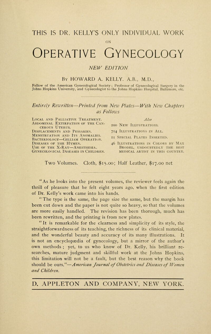THIS IS DR. KIiLLY'S (J)NLY INDIVIDUAL WORK ON Operative Gynecology NEIV EDITION By HOWARD A. KELLY. A.B., M.lJ., Fellow of the American Gynecological Society ; Professor of Gynecolofjical Surgery in the Johns Hopkins University, and (iynecologist to the Johns Hopkins Hospital, Baltimore, etc. Entirely Reivritten—Printed from New Plates—Wilh New Chapters as Follows Local and Palliative Treatment. Also 200 New Illxtstrations. Abdominal Extirpation of the Can- cerous Uterus. Displacements and Pessaries. 714 Illustrations in All. Menstruation and Its Anomalies. ^^ qni-r-iAi Pi atttc Tmce-otitt, Ti „ ,-, y^ II bPECIAL rLATES INSERTED. Bacteriology—Gilliam Operation. Diseases of the Hymen. 46 Illustrations in Colors by Max Use of the X-Ray—Anesthesia. Brodel, undoubtedly the best Gynecological Diseases in Children. medical artist in this country. Two Volumes. Cloth, $15.00; Half Leather, $17.00 net As he looks into the present volumes, the reviewer feels again the thrill of pleasure that he felt eight years ago, when the first edition of Dr. Kelly's work came into his hands.  The type is the same, the page size the same, but the margin has been cut down and the paper is not quite so heavy, so that the volumes are more easily handled. The revision has been thorough, much has been rewritten, and the printing is from new plates.  It is remarkable for the clearness and simplicity of its style, the straightforwardness of its teaching, the richness of its clinical material, and the wonderful beauty and accuracy of its many iilustrations. It is not an encyclopaedia of gynecology, but a mirror of the author's own methods ; yet, to us who know of Dr. Kelly, his brilliant re- searches, mature judgment and skillful work at the Johns Hopkins, this limitation will not be a fault, but the best reason why the book should be ours.—American Journal of Obstetrics and Diseases of Women and Children.
