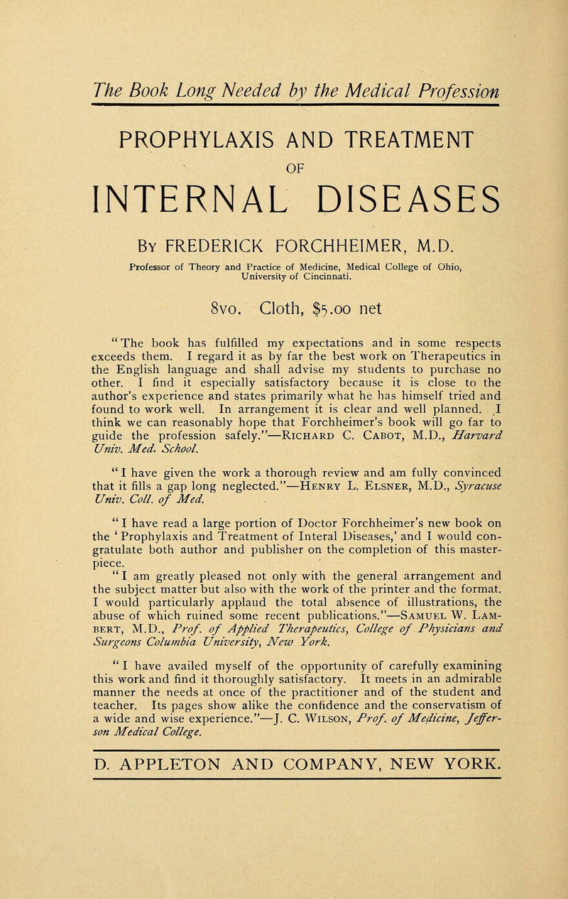 The Book Long Needed by the Medical Profession PROPHYLAXIS AND TREATMENT OF INTERNAL DISEASES By FREDERICK FORCHHEIMER, M.D. Professor of Theory and Practice of Medicine, Medical College of Ohio, University of Cincinnati. 8vo. Cloth, $5.00 net The book has fulfilled my expectations and in some respects exceeds them. I regard it as by far the best work on Therapeutics in the English language and shall advise my students to purchase no other. I find it especially satisfactory because it is close to the author's experience and states primarily what he has himself tried and found to work well. In arrangement it is clear and well planned. 1 think we can reasonably hope that Forchheimer's book will go far to guide the profession safely.—Richard C. Cabot, M.D., Harvard Univ. Med. School.  I have given the work a thorough review and am fully convinced that it fills a gap long neglected.—Henry L. Elsner, M.D., Syracuse Univ. Coll. of Med.  I have read a large portion of Doctor Forchheimer's new book on the 'Prophylaxis and Treatment of Interal Diseases,' and I would con- gratulate both author and publisher on the completion of this master- piece.  I am greatly pleased not only with the general arrangement and the subject matter but also with the work of the printer and the format. I would particularly applaud the total absence of illustrations, the abuse of which ruined some recent publications.—Samuel W. Lam- bert, M.D., Pro/, of Applied Therapeutics, College of Physicians and Surgeons Columbia University, New York.  I have availed myself of the opportunity of carefully examining this work and find it thoroughly satisfactory. It meets in an admirable manner the needs at once of the practitioner and of the student and teacher. Its pages show alike the confidence and the conservatism of a wide and wise experience.—J. C. Wilson, Prof, of Medicine, Jeffer- son Medical College.