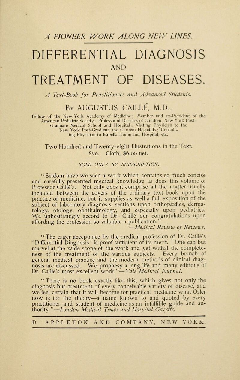 A PIONEER IVORK ALONG NEIV LINES. DIFFERENTIAL DIAGNOSIS AND TREATMENT OF DISEASES. A Text-Book for Practitioners and Advanced Students. By AUGUSTUS CAILLE', M.D., Fellow of the New York Academy of Medicine ; Member and ex-President of the American Pediatric Society; Professor of Diseases of Children, New York Post- Graduate Medical School and Hospital; Visiting Physician to the New York Post-Graduate and German Hospitals ; Consult- ing Physician to Isabella Home and Hospital, etc. Two Hundred and Twenty-eight Illustrations in the Text. 8vo. Cloth, $6.00 net. SOLD ONLY BY SUBSCRIPTION. Seldom have we seen a work which contains so much concise and carefully presented medical knowledge as does this volume of Professor Caille's. Not only does it comprise all the matter usually included between the covers of the ordinary text-book upon the practice of medicine, but it supplies as well a full exposition of the subject of laboratory diagnosis, sections upon orthopaedics, derma- tology, otology, ophthalmology, and especially upon pediatrics. We unhesitatingly accord to Dr. Caille our congratulations upon affording the profession so valuable a publication. —Medical Review of Reviews. The eager acceptance by the medical profession of Dr. Caille's 'Differential Diagnosis' is proof sufficient of its merit. One can but marvel at the wide scope of the work and yet withal the complete- ness of the treatment of the various subjects. Every branch of general medical practice and the modern methods of clinical diag- nosis are discussed. We prophesy a long life and many editions of Dr. Caille's most excellent work.—Yale Medical fournal. There is no book exactly like this, which gives not only the diagnosis but treatment of every conceivable variety of disease, and we feel certain that it will become for practical medicine what Osier now is for the theory—a name known to and quoted by every practitioner and student of medicine as an inf^iUible guide and au- thority.—London Medical Times and Hospital Gaiette.