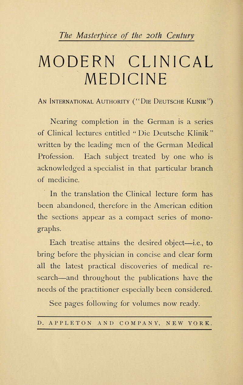 77?^ Masterpiece of the 20th Century MODERN CLINICAL MEDICINE An International Authority (''Die Deutsche Klinik) Nearing completion in the German is a series of Clinical lectures entitled  Die Deutsche Klinik  written by the leading men of the German Medical Profession. Each subject treated by one who is acknowledged a specialist in that particular branch of medicine. In the translation the Clinical lecture form has been abandoned, therefore in the American edition the sections appear as a compact series of mono- graphs. Each treatise attains the desired object—i.e., to bring before the physician in concise and clear form all the latest practical discoveries of medical re- search—and throughout the publications have the needs of the practitioner especially been considered. See pages following for volumes now ready.