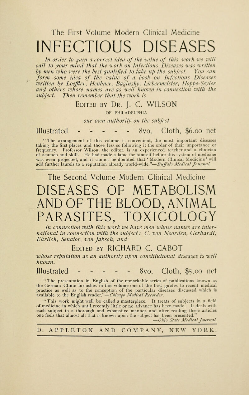 INFECTIOUS DISEASES In order to gain a correct idea of the value of this work we witl call to your mind that the work on Infectious Diseases was written hy men who were the best qualified to take up the subject. You can form some idea of the value of a booh on Infectious Diseases written by Loeffler, Heubner, Baginsky, Liebermeister, Hoppe-Seyler and others whose names are as well known in connection with the subject. Then remember that the work is Edited by Dr. J. C. WILSON OF PHILADELPHIA our own authority on the subject Illustrated ----- 8vo. Cloth, $6.00 net  The arrangement of this volume is convenient, the most important diseases taking the first places and those less so following it the order of their importance or frequency. Professor Wilson, the editor, is an experienced teacher and a clinician of acumen and skill. He had made a fame for himself before this system of medicine was even projected, and it cannot be doubted that ' Modern Clinical Medicine' will add further laurels to a reputation already world-wide.—Buffalo Medical Journal. The Second Volume Modern Clinical Medicine DISEASES OF METABOLISM AND OF THE BLOOD, ANIMAL PARASITES, TOXICOLOGY In connection with this work we have men whose names are inter- national in connection with the subject: C. von Noorden, Gerhardt, Ehrlich, Senator, von Jaksch, and Edited by RICHARD C. CABOT whose reputation as an authority upon constitutional diseases is well known. Illustrated 8vo. Cloth, $5.00 net  The presentation in English of the remarkable series of publications known as the German Clinic furnishes in this volume one of the best guides to recent medical practice as well as to the conception of the particular diseases discussed which is available to the English reader.—Chicago Medical Recorder.  This work might well be called a masterpiece. It treats of subjects in a field of medicine in which until recently little or no advance has been made. It deals with each subject in a thorough and exhaustive manner, and after reading these articles one feels that almost all that is known upon the subject has been presented.' — Ohio State Medical Journal.