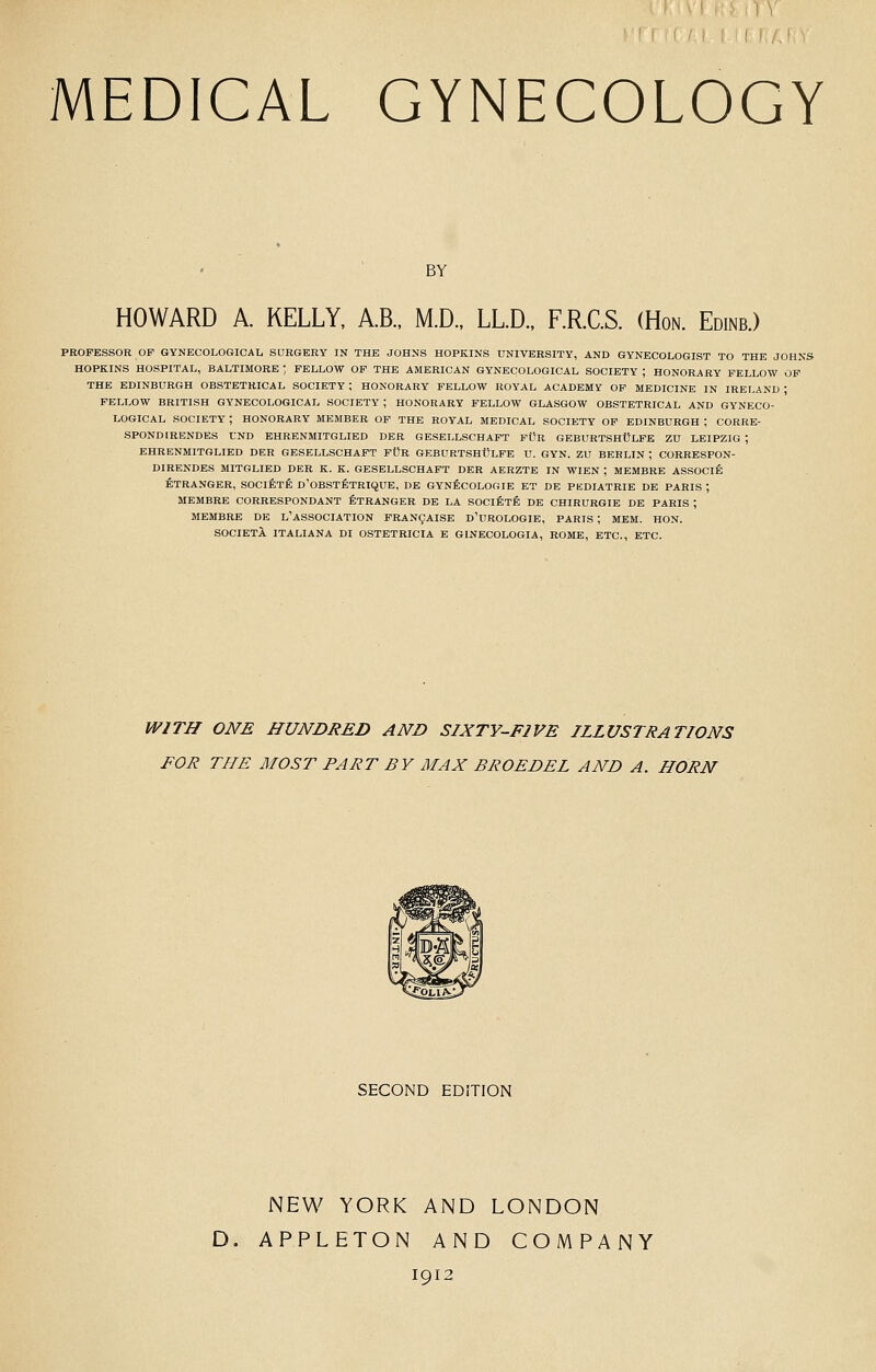 BY HOWARD A KELLY, A.B., M.D., LLD., F.R.C.S. (Hon. Edinb.) PROFESSOR OP GYNECOLOGICAL SURGERY IN THE JOHNS HOPKINS UNIVERSITY, AND GYNECOLOGIST TO THE JOHNS HOPKINS HOSPITAL, BALTIMORE ; FELLOW OF THE AMERICAN GYNECOLOGICAL SOCIETY , HONORARY FELLOW OP THE EDINBURGH OBSTETRICAL SOCIETY ; HONORARY FELLOW ROYAL ACADEMY OP MEDICINE IN IRELAND ; FELLOW BRITISH GYNECOLOGICAL SOCIETY ; HONORARY FELLOW GLASGOW OBSTETRICAL AND GYNECO- LOGICAL SOCIETY ; HONORARY MEMBER OF THE ROYAL MEDICAL SOCIETY OF EDINBURGH ; CORRE- SPONDIRENDBS LND EHRENMITGLIED DER GESELLSCHAFT fOr GEBURTSHULFE ZU LEIPZIG ; EHRENMITGLIED DER GESELLSCHAFT FOR GEBURTSHCLFE U. GYN. ZU BERLIN ; CORRESPON- DIRENDES MITGLIED DER K. K. GESELLSCHAFT DER AERZTE IN WIEN ; MEMBRE ASSOCIE ETRANGER, SOCIETfi D'OBSTETRIQUE, DE GYNficOLOGIE ET DE PKDIATRIE DE PARIS ; MEMBRE CORRESPONDANT fiTRANGER DE LA SOClfiTE DE CHIRURGIE DE PARIS ; MEMBRE DE L'ASSOCIATION PRAN9AISE D'UROLOGIE, PARTS ; MEM. HON. SOCIETI ITALIANA DI OSTETRICIA E GINECOLOGIA, ROME, ETC., ETC. WITH ONE HUNDRED AND SIXTY-FIVE ILLUSTRATIONS FOR THE MOST PART BY MAX BROEDEL AND A. HORN SECOND EDITION NEW YORK AND LONDON D. APPLETON AND COMPANY 1912