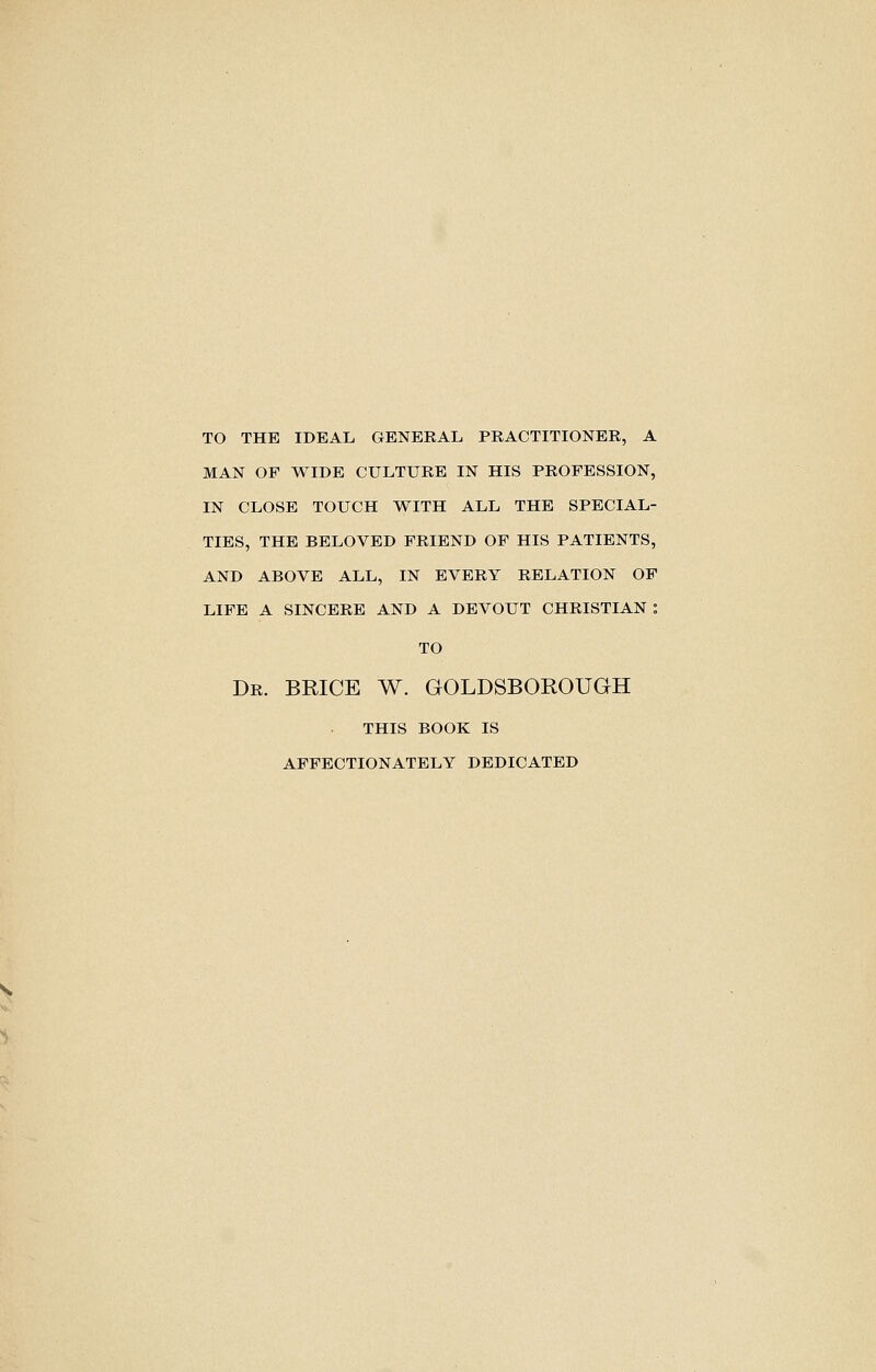 TO THE IDEAL GENERAL PRACTITIONER, A MAN OP WIDE CULTURE IN HIS PROFESSION, IN CLOSE TOUCH WITH ALL THE SPECIAL- TIBS, THE BELOVED FRIEND OF HIS PATIENTS, AND ABOVE ALL, IN EVERY RELATION OF LIFE A SINCERE AND A DEVOUT CHRISTIAN : TO Dr. BRICE W. GOLDSBOROUGH this book is affectionately dedicated