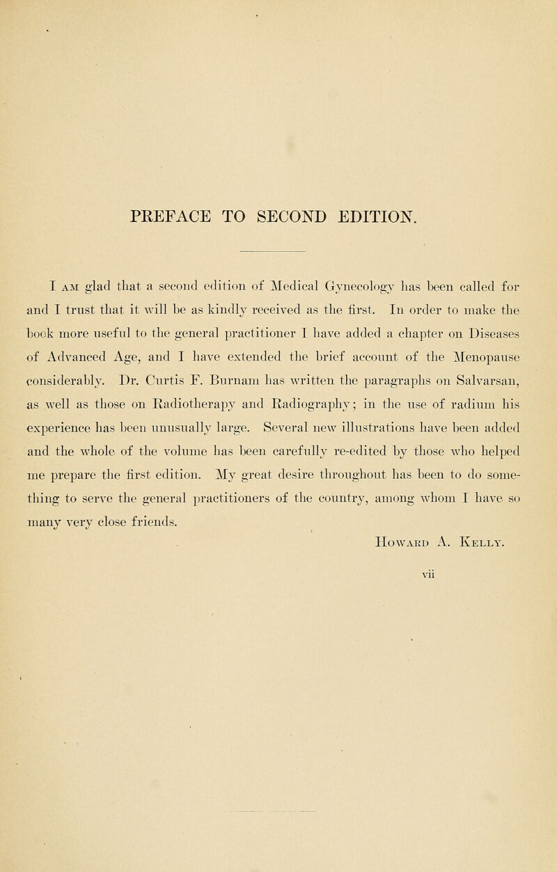 PEEFACE TO SECOND EDITION I AM glad that a second edition of Medical Gynecology has been called for and I trust that it will be as kindly received as the first. In order to make the book more useful to the general practitioner I have added a chapter on Diseases of Advanced Age, and I have extended the brief account of the Menopause considerably. Dr. Curtis F. Burnam has written the paragraphs on Salvarsan, as well as those on Radiotherapy and Radiography; in the use of radium his experience has been unusually large. Several new illustrations have been added and the whole of the volume has been carefully re-edited by those who helped me prepare the first edition. My great desire throughout has been to do some- thing to serve the general practitioners of the country, among whom I have so many very close friends. Howard A. Kelly.